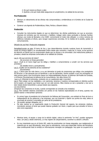 2. De qué manera se llevan a cabo
           3. Quiénes y de qué modo debe asegurarse el cumplimiento y la calidad de los servicios.

Pre-Producción

•   Efectuar un relevamiento de las ofertas más comprometidas y emblemáticas en el ámbito de la Ciudad de
    Córdoba.

•   Construir una Agenda de Problemáticas, Polos, Peritos y Glosario básico.

Producción

•   Consultar los instrumentos legales en que se determinan; las ofertas publicitarias con que se anuncian;
    impresos de contratos que los reconocen y habilitan; indagar sobre casos puntuales a diversas fuentes;
    efectuar una ronda de llamados a los 0-800 –comúnmente el modo más utilizado- o a otros números de
    teléfonos indicados al efecto, para recoger experiencias concretas. En la medida de lo posible, grabar las
    comunicaciones.

Difusión de una Post- Producción imaginaria

Periodista/Locutor en piso: El tema de hoy y que desarrollaremos durante nuestras horas de transmisión a
través de emisora digital y en simultaneidad Online desde este momento y hasta las 21 horas, es los servicios
de Atención al Cliente que se comprometen desde que se ofrecen a la comunidad y las instituciones públicas y
privadas y desde las empresas comerciales en la realidad de Córdoba.

Loc.2: ¿De que servicios de tratan?
         (Se anuncian en líneas generales)
Loc.1: ¿Cuál es el marco legal que los obliga y habilitan a comprometerse a cumplir con los servicios que
prometen?:
         (Se detallan breve y puntualmente)
Loc.2: ¿Cuáles son los derechos de los ciudadanos?
         (Enumerarlos)
Loc.1: Y ahora para ser más claros y a su vez demostrar el grado de compromiso que obliga a los prestadores
de servicios y a las personas que se benefician y que los demandan, hemos invitado a que nos acompañen en
esta primera parte a dos funcionarios claves con responsabilidades directas: el Defensor del Pueblo de Córdoba,
y el Director Municipal para la defensa de los consumidores. Son ellos (breve CV)
 Loc.1 y 2: (Efectúan la entrevista, contando con un cuestionario ágil y concreto)
Loc.1: Para cotejar con las realidades y con opiniones, tenemos a nuestros corresponsales en distintos puntos
de la ciudad y en lugares que tienen que ver con este servicio. Ellos mismos se van a presentar y nos van a
decir desde donde transmitirán y porqué desde esos espacios.
Los escuchamos:
(Empiezan las conexiones en el piso, cuando correspondan se consulta a los invitados)
Loc.2: Pero también estamos conectados con peritos en las materias especializados en el tema, quienes nos
podrán ilustrar e intercambiar opiniones:

•   En primer lugar el presidente de la Asociación de Defensa del Consumidor, una entidad sin fines de lucro e
    independiente de los gobiernos y las empresas, que nos ilustrarán y fijarán sus puntos de vista, talvez el
    enunciado de aciertos y anomalías por parte de los prestadores.
•   (Se pueden agregar abogados, etc.)
•   De esta manera se va organizando desde la Producción General del espacio, las emisiones rotativas,
    recordando siempre el tema que puede haberse grabado con titulo y copete para que actualice el tema y
    obre como separador)




•   Mientras tanto, el equipo a cargo de la edición digital, coloca lo pertinente “on line”; pueden agregarse
    fotos (en piso) y desde exteriores, y si hay registro de celuperiodismo, coordinar su edición y difusión.

•   Es muy importante que en el Centro MC, estén los practicantes con tareas asignadas, que reelaborarán el
    material que se vaya difundiendo, tanto para la redundancia, como para desarrollar tramos del Periodismo
    Idea constituyendo todo lo emitido en informaciones mensajes con pedagogía: hay quien se ocupará de la
 