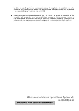repetición de datos (lo que informa) esenciales; otro a cargo de la explicación (lo que educa); otro de las
    sugerencias para el público (lo que orienta); y en el todo, sumar lo que debe acentuarse para hacer pensar
    y las propuestas (lo que promueve que vaya surgiendo).


•   Cuando se producen los cambios de turnos (en piso y en campo) y de acuerdo las previsiones de Pre-
    Producción, cada turno contará con el recurso de invitados especiales en piso (por ejemplo: Directivos de
    Call Center, gerentes de marketing o Comunicación Institucional, Gerente de Service, etc.) y redistribuirá los
    polos, sumando nuevos para las transmisiones (investigaciones, crónicas, entrevistas) desde exteriores.




                            Otras modalidades operativas Aplicando
                                                     metodologías
          PERIODISMO DE INFORMACIONES PERMANENTES
 