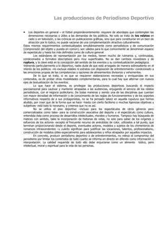 Las producciones de Periodismo Deportivo

•    Los deportes en general – el fútbol preponderantemente- requiere de abordajes que contemplan las
     dimensiones necesarias y útiles a las demandas de los públicos. No solo se trata de los relatos en
     radio o en televisión, o las crónicas en publicaciones gráficas, sino que para constituirse en un bien de
     atracción por lo lúdico, no puede vaciarse de una complementación atractiva culturalmente.
Estos mismos requerimientos contextualizados simultáneamente como periodísticos y de comunicación
(comprensión del objeto y puesta en común), son válidos para lo que comúnmente se denominan espacio
de espectáculo y hasta los más definidos como de cultura general.
         Los estándares de representación por los medios, tienen mucho de rutinarios y, continuistas,
condicionados a formatos descriptivos pero muy superficiales. No se dan cambios novedosos y de
ruptura, y la clave está en la concepción del sentido de los eventos y su contextualización pedagógica.
Volviendo particularmente a lo deportivo, nadie duda de que está arraigado de manera sobresaliente en el
interés de los públicos –no excluye edades ni estratos con disposición de entretenimiento- condicionado a
las emociones propias de las competencias y opciones de alineamientos divisorios y vehementes.
         De lo que se trata, si es que se requieren elaboraciones recreadas y enriquecidas en sus
contenidos, es de probar otras modalidades complementarias, para lo cual hay que alternar con nuevos
ejes de textualización de los eventos.
         Lo que hace el sistema, es privilegiar las producciones deportivas buscando el impacto
psicosensorial para cautivar y mantener atrapadas a las audiencias, enjugando el servicio de los relatos
periodísticos, con el negocio publicitario. De todas maneras y siendo una de las disciplinas que cuentan
con mayor densidad de información y de conocimiento de las reglas de funcionamientos y de los soportes
informativos respecto de a sus protagonistas, no se ha pensado talvez en aquella ruputura que hemos
aludido, por creer que de la forma que se hace –hasta con cierto facilismo y muchas ligerezas objetivas y
subjetivas- está todo lo necesario, y creemos que no es así.
         No se utiliza el piso deportivo –incluso para los espectáculos de otros géneros pero
comercializados como tales- para la construcción asociativa del deporte y el espectáculo como cultura,
entendida ésta como proceso de desarrollos intelectuales, morales y humanos. Tampoco hay búsqueda de
matices con sentido, tales la incorporación de historias de vidas, no solo para saber de los orígenes y
esfuerzos de los actores- excepto el frecuente recurso de anécdotas de color, utilizados a tal punto, que
terminan proporcionando desde el deporte, eventuales actores, modelos y sujetos de los chimenteros de
romances intrascendentes –y cuánto significan para justificar las vocaciones, talentos, profesionalismo,
construcción de modelos útiles especialmente para adolescentes y niños atrapados por aquellos impactos.
         En concreto, producir periodismo deportivo o de entretenimientos, no releva el compromiso del
periodismo por limitar los contenidos de todo cuanto se informa en directo en diferido como información o
interpretación. La calidad requerida de todo ello debe enjuiciarse como un alimento lúdico, pero
intelectual, moral y espiritual para la vida de las personas.
 