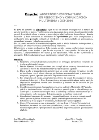 Proyecto: LABORATORIO ESPECIALIZADO
                       EN PERIODISMO Y COMUNICACIÓN
                       MULTIMEDIA / XXI-2010
---

Se parte del concepto de Laboratorio: lugar en que se realizan investigaciones o trabajos de
carácter científico o técnico. También como una dependencia de un centro docente acondicionada
para el desarrollo de clases prácticas y otros trabajos relacionados con la enseñanza. Resulta
necesario y buen contenedor el aditamento de especializado para evitar ambigüedades y
configurarlo como proyecto pertinente al periodismo y sus potencialidades de comunicación,
pensando en lenguajes y plataformas multimedia.
El CUP, como institución de la Educación Superior, tiene la misión de realizar investigaciones y
desarrollos. En esta dirección nos comprometemos y orientamos.
El laboratorio se integra en el contexto de las ciencias sociales – donde confluyen tanto elementos
epistemológicos como técnicos – por los dos soportes de convergencias: lo inductivo y lo
deductivo. Complementándose por teorías y sus aplicaciones, como de las experiencias y
emergentes de la realidad que se hacen razonamientos y andariveles teóricos.

Objetivos:
   1. Proponerse y buscar el redimensionamiento de las estrategias periodísticas contenidas en
       teorías y prácticas del mismo.
   2. Diseñar hipótesis de transformaciones para corregir vicios, errores y estancamientos que
       desvirtúan la misión del periodismo al servicio de la sociedad y pensar.
   3. Llevar a cabo el emprendimiento, constituyendo un equipo integrado por quienes no solo
       se identifiquen con el mismo, sino que perfeccionen sus conocimientos y produzcan las
       búsquedas, aportes y pruebas ejerciendo responsabilidades asumidas.
   4. Los integrantes del equipo, concertadas las políticas de unidad de concepción y acción,
       adquieren el derecho y el deber de convertirse en agentes multiplicadores, tanto a través de
       experiencias semejantes, cuanto como formadoras y docentes en las escuelas en que
       puedan difundirse.
   5. Considerar como instancia futura del proyecto, crear un Centro Multimedia CUP para las
       prácticas profesionalizantes en el nivel de enseñanza aprendizaje de la educación superior,
       cuanto para la extensión de sus logros hacia la sociedad y a través de las estructuras que le
       son pertinentes en los escenarios de la comunicación social, local y universal.
   6. Consolidados los marcos del proyecto, y en coordinación con estructuras competentes al
       efecto, preveer la gestión de subsidios, aportes y créditos par la sustentabilidad del
       Laboratorio y de sus etapas de crecimiento, visibilización y difusión pública.
   7. Como el Proyecto que se crea, se emprende y ejecuta desde el Colegio Universitario de
       Periodismo a través de sus estructuras pre-existentes y otras a crearse, se implementarán
       recursos organizativos y presupuestarios de acuerdo a las posibilidades con que se cuenten
       al efecto.



José Miguel Pérez Gaudio                                        Miguel Pérez Gaudio
Director General – CUP                                                  Rector - CUP
 