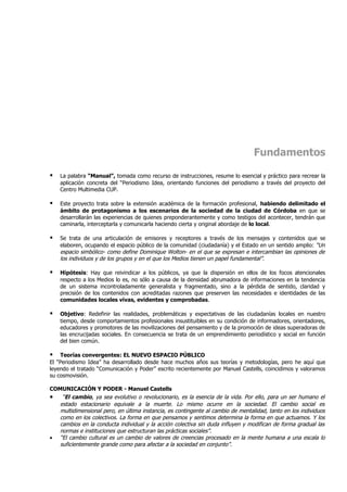 Fundamentos

   La palabra “Manual”, tomada como recurso de instrucciones, resume lo esencial y práctico para recrear la
    aplicación concreta del “Periodismo Idea, orientando funciones del periodismo a través del proyecto del
    Centro Multimedia CUP.

   Este proyecto trata sobre la extensión académica de la formación profesional, habiendo delimitado el
    ámbito de protagonismo a los escenarios de la sociedad de la ciudad de Córdoba en que se
    desarrollarán las experiencias de quienes preponderantemente y como testigos del acontecer, tendrán que
    caminarla, interceptarla y comunicarla haciendo cierta y original abordaje de lo local.

   Se trata de una articulación de emisores y receptores a través de los mensajes y contenidos que se
    elaboren, ocupando el espacio público de la comunidad (ciudadanía) y el Estado en un sentido amplio: “Un
    espacio simbólico- como define Dominique Wolton- en el que se expresan e intercambian las opiniones de
    los individuos y de los grupos y en el que los Medios tienen un papel fundamental”.

   Hipótesis: Hay que reivindicar a los públicos, ya que la dispersión en ellos de los focos atencionales
    respecto a los Medios lo es, no sólo a causa de la densidad abrumadora de informaciones en la tendencia
    de un sistema incontroladamente generalista y fragmentado, sino a la pérdida de sentido, claridad y
    precisión de los contenidos con acreditadas razones que preserven las necesidades e identidades de las
    comunidades locales vivas, evidentes y comprobadas.

   Objetivo: Redefinir las realidades, problemáticas y expectativas de las ciudadanías locales en nuestro
    tiempo, desde comportamientos profesionales insustituibles en su condición de informadores, orientadores,
    educadores y promotores de las movilizaciones del pensamiento y de la promoción de ideas superadoras de
    las encrucijadas sociales. En consecuencia se trata de un emprendimiento periodístico y social en función
    del bien común.

   Teorías convergentes: EL NUEVO ESPACIO PÚBLICO
El “Periodismo Idea” ha desarrollado desde hace muchos años sus teorías y metodologías, pero he aquí que
leyendo el tratado “Comunicación y Poder” escrito recientemente por Manuel Castells, coincidimos y valoramos
su cosmovisión.

COMUNICACIÓN Y PODER - Manuel Castells
• “El cambio, ya sea evolutivo o revolucionario, es la esencia de la vida. Por ello, para un ser humano el
   estado estacionario equivale a la muerte. Lo mismo ocurre en la sociedad. El cambio social es
   multidimensional pero, en última instancia, es contingente al cambio de mentalidad, tanto en los individuos
   como en los colectivos. La forma en que pensamos y sentimos determina la forma en que actuamos. Y los
   cambios en la conducta individual y la acción colectiva sin duda influyen y modifican de forma gradual las
   normas e instituciones que estructuran las prácticas sociales”.
• “El cambio cultural es un cambio de valores de creencias procesado en la mente humana a una escala lo
   suficientemente grande como para afectar a la sociedad en conjunto”.
 