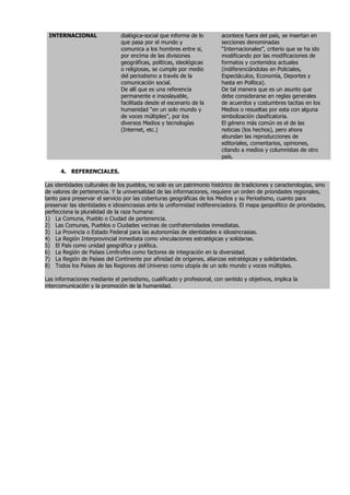 INTERNACIONAL                 dialógica-social que informa de lo       acontece fuera del país, se insertan en
                               que pasa por el mundo y                  secciones denominadas
                               comunica a los hombres entre si,         “Internacionales”, criterio que se ha ido
                               por encima de las divisiones             modificando por las modificaciones de
                               geográficas, políticas, ideológicas      formatos y contenidos actuales
                               o religiosas, se cumple por medio        (indiferenciándolas en Policiales,
                               del periodismo a través de la            Espectáculos, Economía, Deportes y
                               comunicación social.                     hasta en Política).
                               De allí que es una referencia            De tal manera que es un asunto que
                               permanente e insoslayable,               debe considerarse en reglas generales
                               facilitada desde el escenario de la      de acuerdos y costumbres tacitas en los
                               humanidad “en un solo mundo y            Medios o resueltas por esta con alguna
                               de voces múltiples”, por los             simbolización clasificatoria.
                               diversos Medios y tecnologías            El género más común es el de las
                               (Internet, etc.)                         noticias (los hechos), pero ahora
                                                                        abundan las reproducciones de
                                                                        editoriales, comentarios, opiniones,
                                                                        citando a medios y columnistas de otro
                                                                        país.

      4. REFERENCIALES.

Las identidades culturales de los pueblos, no solo es un patrimonio histórico de tradiciones y caracterologías, sino
de valores de pertenencia. Y la universalidad de las informaciones, requiere un orden de prioridades regionales,
tanto para preservar el servicio por las coberturas geográficas de los Medios y su Periodismo, cuanto para
preservar las identidades e idiosincrasias ante la uniformidad indiferenciadora. El mapa geopolítico de prioridades,
perfecciona la pluralidad de la raza humana:
1) La Comuna, Pueblo o Ciudad de pertenencia.
2) Las Comunas, Pueblos o Ciudades vecinas de confraternidades inmediatas.
3) La Provincia o Estado Federal para las autonomías de identidades e idiosincrasias.
4) La Región Interprovincial inmediata como vinculaciones estratégicas y solidarias.
5) El País como unidad geográfica y política.
6) La Región de Países Limítrofes como factores de integración en la diversidad.
7) La Región de Países del Continente por afinidad de orígenes, alianzas estratégicas y solidaridades.
8) Todos los Países de las Regiones del Universo como utopía de un solo mundo y voces múltiples.

Las informaciones mediante el periodismo, cualificado y profesional, con sentido y objetivos, implica la
intercomunicación y la promoción de la humanidad.
 