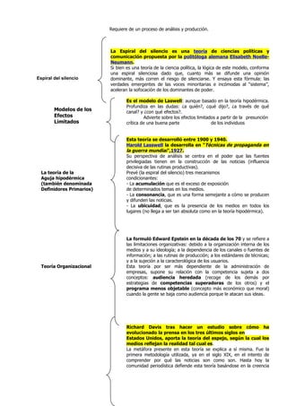 Requiere de un proceso de análisis y producción.



                           La Espiral del silencio es una teoría de ciencias políticas y
                           comunicación propuesta por la politóloga alemana Elisabeth Noelle-
                           Neumann.
                           Si bien es una teoría de la ciencia política, la lógica de este modelo, conforma
                           una espiral silenciosa dado que, cuanto más se difunde una opinión
Espiral del silencio       dominante, más corren el riesgo de silenciarse. Y ensaya esta fórmula: las
                           verdades emergentes de las voces minoritarias e incómodas al “sistema”,
                           aceleran la sofocación de los dominantes de poder.

                                   Es el modelo de Laswell: aunque basado en la teoría hipodérmica.
                                   Profundiza en las dudas: ¿a quién?, ¿qué dijo?, ¿a través de qué
        Modelos de los             canal? y ¿con qué efectos?.
        Efectos                              Advierte sobre los efectos limitados a partir de la presunción
        Limitados                  crítica de una buena parte                  de los individuos


                                   Esta teoría se desarrolló entre 1900 y 1940.
                                   Harold Lasswell la desarrolla en "Técnicas de propaganda en
                                   la guerra mundial",1927.
                                   Su perspectiva de análisis se centra en el poder que las fuentes
                                   privilegiadas tienen en la construcción de las noticias (influencia
                                   decisiva de las rutinas productivas).
  La teoría de la                  Prevé (la espiral del silencio) tres mecanismos
  Aguja hipodérmica                condicionantes:
  (también denominada              - La acumulación que es el exceso de exposición
  Definidores Primarios)           de determinados temas en los medios.
                                   - La consonancia, que es una forma semejante a cómo se producen
                                   y difunden las noticias.
                                   - La ubicuidad, que es la presencia de los medios en todos los
                                   lugares (no llega a ser tan absoluta como en la teoría hipodérmica).




                                   La formuló Edward Epstein en la década de los 70 y se refiere a
                                   las limitaciones organizativas: debido a la organización interna de los
                                   medios y a su ideología; a la dependencia de los canales o fuentes de
                                   información; a las rutinas de producción; a los estándares de técnicas;
                                   y a la sujeción a la caracterológica de los usuarios.
  Teoría Organizacional            Esta teoría por ser más dependiente de la administración de
                                   empresas, supone su relación con la competencia sujeta a dos
                                   conceptos: audiencia heredada (recoge de los demás por
                                   estrategias de competencias superadoras de los otros) y el
                                   programa menos objetable (concepto más económico que moral)
                                   cuando la gente se baja como audiencia porque le atacan sus ideas.




                                   Richard Davis tras hacer un estudio sobre cómo ha
                                   evolucionado la prensa en los tres últimos siglos en
                                   Estados Unidos, aporta la teoría del espejo, según la cual los
                                   medios reflejan la realidad tal cual es.
                                   La metáfora presente en esta teoría se explica a sí misma. Fue la
                                   primera metodología utilizada, ya en el siglo XIX, en el intento de
                                   comprender por qué las noticias son como son. Hasta hoy la
                                   comunidad periodística defiende esta teoría basándose en la creencia
 