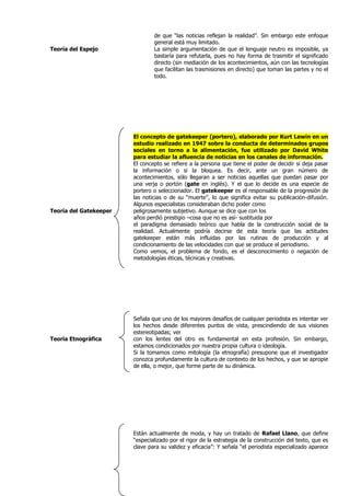 de que “las noticias reflejan la realidad”. Sin embargo este enfoque
                                general está muy limitado.
Teoría del Espejo               La simple argumentación de que el lenguaje neutro es imposible, ya
                                bastaría para refutarla, pues no hay forma de trasmitir el significado
                                directo (sin mediación de los acontecimientos, aún con las tecnologías
                                que facilitan las trasmisiones en directo) que toman las partes y no el
                                todo.




                        El concepto de gatekeeper (portero), elaborado por Kurt Lewin en un
                        estudio realizado en 1947 sobre la conducta de determinados grupos
                        sociales en torno a la alimentación, fue utilizado por David White
                        para estudiar la afluencia de noticias en los canales de información.
                        El concepto se refiere a la persona que tiene el poder de decidir si deja pasar
                        la información o si la bloquea. Es decir, ante un gran número de
                        acontecimientos, sólo llegaran a ser noticias aquellas que puedan pasar por
                        una verja o portón (gate en inglés). Y el que lo decide es una especie de
                        portero o seleccionador. El gatekeeper es el responsable de la progresión de
                        las noticias o de su “muerte”, lo que significa evitar su publicación-difusión.
                        Algunos especialistas consideraban dicho poder como
Teoría del Gatekeeper   peligrosamente subjetivo. Aunque se dice que con los
                        años perdió prestigio –cosa que no es así- sustituida por
                        el paradigma demasiado teórico que habla de la construcción social de la
                        realidad. Actualmente podría decirse de esta teoría que las actitudes
                        gatekeeper están más influidas por las rutinas de producción y al
                        condicionamiento de las velocidades con que se produce el periodismo.
                        Como vemos, el problema de fondo, es el desconocimiento o negación de
                        metodologías éticas, técnicas y creativas.




                        Señala que uno de los mayores desafíos de cualquier periodista es intentar ver
                        los hechos desde diferentes puntos de vista, prescindiendo de sus visiones
                        estereotipadas; ver
Teoría Etnográfica      con los lentes del otro es fundamental en esta profesión. Sin embargo,
                        estamos condicionados por nuestra propia cultura o ideología.
                        Si la tomamos como mitología (la etnografía) presupone que el investigador
                        conozca profundamente la cultura de contexto de los hechos, y que se apropie
                        de ella, o mejor, que forme parte de su dinámica.




                        Están actualmente de moda, y hay un tratado de Rafael Llano, que define
                        “especializado por el rigor de la estrategia de la construcción del texto, que es
                        clave para su validez y eficacia”: Y señala “el periodista especializado aparece
 