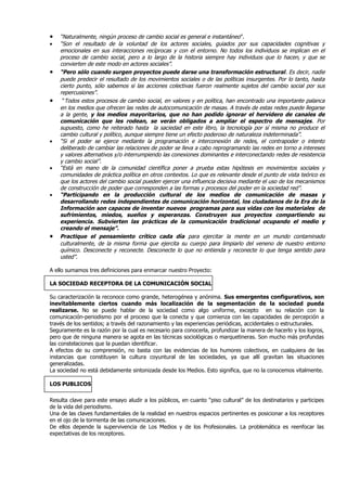 •   “Naturalmente, ningún proceso de cambio social es general e instantáneo”.
•   “Son el resultado de la voluntad de los actores sociales, guiados por sus capacidades cognitivas y
    emocionales en sus interacciones recíprocas y con el entorno. No todos los individuos se implican en el
    proceso de cambio social, pero a lo largo de la historia siempre hay individuos que lo hacen, y que se
    convierten de este modo en actores sociales”.
•   “Pero sólo cuando surgen proyectos puede darse una transformación estructural. Es decir, nadie
    puede predecir el resultado de los movimientos sociales o de las políticas insurgentes. Por lo tanto, hasta
    cierto punto, sólo sabemos si las acciones colectivas fueron realmente sujetos del cambio social por sus
    repercusiones”.
•    “Todos estos procesos de cambio social, en valores y en política, han encontrado una importante palanca
    en los medios que ofrecen las redes de autocomunicación de masas. A través de estas redes puede llegarse
    a la gente, y los medios mayoritarios, que no han podido ignorar el hervidero de canales de
    comunicación que les rodean, se verán obligados a ampliar el espectro de mensajes. Por
    supuesto, como he reiterado hasta la saciedad en este libro, la tecnología por sí misma no produce el
    cambio cultural y político, aunque siempre tiene un efecto poderoso de naturaleza indeterminada”.
•   “Si el poder se ejerce mediante la programación e interconexión de redes, el contrapoder o intento
    deliberado de cambiar las relaciones de poder se lleva a cabo reprogramando las redes en torno a intereses
    y valores alternativos y/o interrumpiendo las conexiones dominantes e interconectando redes de resistencia
    y cambio social”.
•   “Está en mano de la comunidad científica poner a prueba estas hipótesis en movimientos sociales y
    comunidades de práctica política en otros contextos. Lo que es relevante desde el punto de vista teórico es
    que los actores del cambio social pueden ejercer una influencia decisiva mediante el uso de los mecanismos
    de construcción de poder que corresponden a las formas y procesos del poder en la sociedad red”.
•   “Participando en la producción cultural de los medios de comunicación de masas y
    desarrollando redes independientes de comunicación horizontal, los ciudadanos de la Era de la
    Información son capaces de inventar nuevos programas para sus vidas con los materiales de
    sufrimientos, miedos, sueños y esperanzas. Construyen sus proyectos compartiendo su
    experiencia. Subvierten las prácticas de la comunicación tradicional ocupando el medio y
    creando el mensaje”.
•   Practique el pensamiento crítico cada día para ejercitar la mente en un mundo contaminado
    culturalmente, de la misma forma que ejercita su cuerpo para limpiarlo del veneno de nuestro entorno
    químico. Desconecte y reconecte. Desconecte lo que no entienda y reconecte lo que tenga sentido para
    usted”.

A ello sumamos tres definiciones para enmarcar nuestro Proyecto:

LA SOCIEDAD RECEPTORA DE LA COMUNICACIÓN SOCIAL

Su caracterización la reconoce como grande, heterogénea y anónima. Sus emergentes configurativos, son
inevitablemente ciertos cuando más localización de la segmentación de la sociedad pueda
realizarse. No se puede hablar de la sociedad como algo uniforme, excepto en su relación con la
comunicación-periodismo por el proceso que la conecta y que comienza con las capacidades de percepción a
través de los sentidos; a través del razonamiento y las experiencias periódicas, accidentales o estructurales.
Seguramente es la razón por la cual es necesario para conocerla, profundizar la manera de hacerlo y los logros,
pero que de ninguna manera se agota en las técnicas sociológicas o marquetineras. Son mucho más profundas
las constelaciones que la puedan identificar.
A efectos de su comprensión, no basta con las evidencias de los humores colectivos, en cualquiera de las
instancias que constituyen la cultura coyuntural de las sociedades, ya que allí gravitan las situaciones
generalizadas.
La sociedad no está debidamente sintonizada desde los Medios. Esto significa, que no la conocemos vitalmente.

LOS PUBLICOS

Resulta clave para este ensayo aludir a los públicos, en cuanto “piso cultural” de los destinatarios y participes
de la vida del periodismo.
Una de las claves fundamentales de la realidad en nuestros espacios pertinentes es posicionar a los receptores
en el ojo de la tormenta de las comunicaciones.
De ellos depende la supervivencia de Los Medios y de los Profesionales. La problemática es reenfocar las
expectativas de los receptores.
 