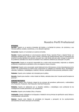 Nuestro Perfil Profesional
El Carisma
Servidor: Experto en un servicio al bienestar del hombre, a la libertad de prensa y de conciencia, a sus
intereses políticos, sociales y económicos, y a su elevación espiritual.

Humanista: Experto en humanidad con sustento de Sentido.

Hacedor: Experto especializado en comunicaciones sabiendo Pensar, haciendo Pensar y dejando Pensar con
pedagogía periodística que: informa, educa, orienta y promueve las transformaciones hacia un humanismo que
preserva la excelsa dignidad de la persona, sea quien sea y esté donde esté para saber conjugar la solución de
los problemas cardinales de la vida de la sociedad en las cuestiones cotidianas que preocupan a la gente.

Responsable: Experto en el ejercicio responsable de su misión social encomendada, mejorando su disciplina
profesional, compartiendo el periodismo como una exigencia mutua y de pares.

Intelectual: Experto como comunicador social intelectual de las informaciones y de las interpretaciones de los
hechos y los acontecimientos de interés social, preservando sus calidades de contenidos éticos, deontológicos,
culturales, metódicos y metodológicos, creativos y técnicos, socializando la ética personal, profesional y social.

Mediador: Experto como mediador de la Sociedad para lo público.

Docente: Experto para enseñar e instruir desde los Medios, valorados éstos cómo “escuela social formadora de
personas”.

Actitudes Normativas
Productor: Experto como Productor integral de los procesos del periodismo polifuncional y multimediático
(Pre-Producción; Producción; Post-Producción, Post-Post Producción).

Metódico: Experto de validaciones por su disciplina metódica y metodológica como profesional de las
investigaciones sociales pertinentes a sus competencias.

Proactivo: Experto como Analista Crítico y Proactivo.

Infatigable: Experto infatigable en la búsqueda e instalación de las primicias de significación social, fácticas o
contextualizadas culturalmente.

Selector: Experto como Selector de prioridades de búsqueda y percepción de los acontecimientos
sobresalientes de interés social para la humanidad.
 