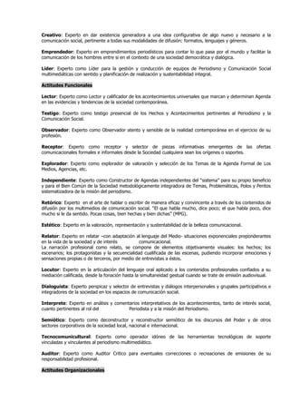 Creativo: Experto en dar existencia generadora a una idea configurativa de algo nuevo y necesario a la
comunicación social, pertinente a todas sus modalidades de difusión: formatos, lenguajes y géneros.

Emprendedor: Experto en emprendimientos periodísticos para contar lo que pasa por el mundo y facilitar la
comunicación de los hombres entre si en el contexto de una sociedad democrática y dialógica.

Líder: Experto como Líder para la gestión y conducción de equipos de Periodismo y Comunicación Social
multimediáticas con sentido y planificación de realización y sustentabilidad integral.

Actitudes Funcionales

Lector: Experto como Lector y calificador de los acontecimientos universales que marcan y determinan Agenda
en las evidencias y tendencias de la sociedad contemporánea.

Testigo: Experto como testigo presencial de los Hechos y Acontecimientos pertinentes al Periodismo y la
Comunicación Social.

Observador: Experto como Observador atento y sensible de la realidad contemporánea en el ejercicio de su
profesión.

Receptor: Experto como receptor y selector de piezas informativas emergentes de las ofertas
comunicacionales formales e informales desde la Sociedad cualquiera sean los orígenes o soportes.

Explorador: Experto como explorador de valoración y selección de los Temas de la Agenda Formal de Los
Medios, Agencias, etc.

Independiente: Experto como Constructor de Agendas independientes del “sistema” para su propio beneficio
y para el Bien Común de la Sociedad metodológicamente integradora de Temas, Problemáticas, Polos y Peritos
sistematizadora de la misión del periodismo.

Retórico: Experto en el arte de hablar o escribir de manera eficaz y convincente a través de los contenidos de
difusión por los multimedios de comunicación social. “El que habla mucho, dice poco; el que habla poco, dice
mucho si le da sentido. Pocas cosas, bien hechas y bien dichas” (MPG).

Estético: Experto en la valoración, representación y sustentabilidad de la belleza comunicacional.

Relator: Experto en relatar –con adaptación al lenguaje del Medio- situaciones exponenciales preponderantes
en la vida de la sociedad y de interés          comunicacional.
La narración profesional como relato, se compone de elementos objetivamente visuales: los hechos; los
escenarios; los protagonistas y la secuencialidad cualificada de las escenas, pudiendo incorporar emociones y
sensaciones propias o de terceros, por medio de entrevistas a éstos.

Locutor: Experto en la articulación del lenguaje oral aplicado a los contenidos profesionales confiados a su
mediación calificada, desde la fonación hasta la simultaneidad gestual cuando se trate de emisión audiovisual.

Dialoguista: Experto perspicaz y selector de entrevistas y diálogos interpersonales y grupales participativos e
integradores de la sociedad en los espacios de comunicación social.

Interprete: Experto en análisis y comentarios interpretativos de los acontecimientos, tanto de interés social,
cuanto pertinentes al rol del           Periodista y a la misión del Periodismo.

Semiótico: Experto como deconstructor y reconstructor semiótico de los discursos del Poder y de otros
sectores corporativos de la sociedad local, nacional e internacional.

Tecnocomunicultural: Experto como operador idóneo de las herramientas tecnológicas de soporte
vinculadas y vinculantes al periodismo multimediático.

Auditor: Experto como Auditor Critico para eventuales correcciones o recreaciones de emisiones de su
responsabilidad profesional.

Actitudes Organizacionales
 