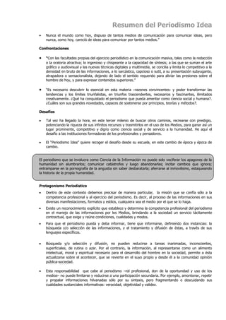 Resumen del Periodismo Idea
•   Nunca el mundo como hoy, dispuso de tantos medios de comunicación para comunicar ideas, pero
    nunca, como hoy, careció de ideas para comunicar por tantos medios.”

Confrontaciones

•   “Con las facultades propias del ejercicio periodístico en la comunicación masiva, tales como la redacción
    o la oratoria atractiva; lo ingenioso y chispeante a la capacidad de síntesis; a las que se suman el arte
    gráfico y audiovisual y las nuevas técnicas digitales y multimedia, se concilia y limita lo competitivo a la
    densidad en bruto de las informaciones, a lo sarcástico, capcioso o sutil, a su presentación subyugante,
    atrapadora o sensacionalista, dejando de lado el sentido requerido para aliviar las presiones sobre el
    hombre de hoy, y para expresar contenidos superiores.”

•   “Es necesario descubrir lo esencial en esta materia –razones convincentes- y poder transformar las
    tendencias y los límites triunfalistas, en triunfos trascendentes, necesarios y fascinantes, ilimitados
    creativamente. ¿Qué ha conquistado el periodismo que pueda ameritar como ciencia social y humana?.
    ¿Cuáles son sus grandes novedades, capaces de sostenerse por principios, teorías y métodos?.

Desafíos

•   Tal vez ha llegado la hora, en este tercer milenio de buscar otros caminos, recrearse con prestigio,
    potenciando la riqueza de sus infinitos recursos y trasmitirlos en el uso de los Medios, para ganar así un
    lugar prominente, competitivo y digno como ciencia social y de servicio a la humanidad. He aquí el
    desafío a las instituciones formadoras de los profesionales y pensadores.

•   El “Periodismo Idea” quiere recoger el desafío desde su escuela, en este cambio de época y época de
    cambio.


El periodismo que se involucra como Ciencia de la Información no puede solo vociferar los apagones de la
humanidad sin alumbrarlos; comunicar catástrofes y luego abandonarlas; incitar cambios que ignora;
entramparse en la pornografía de la angustia sin saber desbaratarla; aferrarse al inmovilismo, estaqueando
la historia de la propia humanidad.


Protagonismo Periodístico
•   Dentro de este contexto debemos precisar de manera particular, la misión que se confía sólo a la
    competencia profesional y al ejercicio del periodismo. Es decir, al proceso de las informaciones en sus
    diversas manifestaciones, formatos y estilos, cualquiera sea el medio por el que se lo haga.
•   Existe un reconocimiento explícito que establece y determina la competencia profesional del periodismo
    en el manejo de las informaciones por los Medios, brindando a la sociedad un servicio tácitamente
    contractual, que exige y reúne condiciones, cualidades y modos.
•   Para que el periodismo pueda y deba informar, tiene que informarse, definiendo dos instancias: la
    búsqueda y/o selección de las informaciones, y el tratamiento y difusión de éstas, a través de sus
    lenguajes específicos.


•   Búsqueda y/o selección y difusión, no pueden reducirse a tareas inanimadas, inconscientes,
    superficiales, de rutina o azar. Por el contrario, la información, al representarse como un alimento
    intelectual, moral y espiritual necesario para el desarrollo del hombre en la sociedad, permite a ésta
    actualizarse sobre el acontecer, que se revierte en el suyo propio y desde él a la comunidad opinión
    pública-sociedad.

•   Esta responsabilidad que cabe al periodismo –rol profesional, don de la oportunidad y uso de los
    medios– no puede limitarse y reducirse a una participación secundaria. Por ejemplo, amontonar, repetir
    y propalar informaciones hilvanadas sólo por su sintaxis, pero fragmentando o descuidando sus
    cualidades sustanciales informativas: veracidad, objetividad y validez.
 