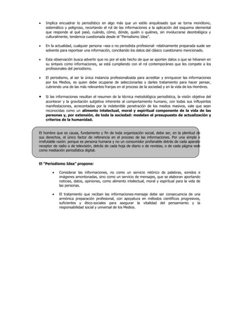 •   Implica encuadrar lo periodístico en algo más que un estilo anquilosado que se torna monótono,
    sistemático y peligroso, recortando el rol de las informaciones a la aplicación del esquema elemental
    que responde al qué pasó, cuándo, cómo, dónde, quién o quiénes, sin involucrarse deontológica y
    culturalmente, tendencia cuestionada desde el “Periodismo Idea”.

•   En la actualidad, cualquier persona –sea o no periodista profesional- relativamente preparada suele ser
    solvente para reportear una información, conciliando los datos del clásico cuestionario mencionado.

•   Esta observación busca advertir que no por el solo hecho de que se aporten datos o que se hilvanen en
    su sintaxis como informaciones, se está cumpliendo con el rol contemporáneo que les compete a los
    profesionales del periodismo.

•   El periodismo, al ser la única instancia profesionalizada para acreditar y enriquecer las informaciones
    por los Medios, es quien debe ocuparse de seleccionarlas y darles tratamiento para hacer pensar,
    cubriendo una de las más relevantes franjas en el proceso de la sociedad y en la vida de los Hombres.

•   Si las informaciones resultan el resumen de la técnica metodológica periodística, la visión objetiva del
    acontecer y la gravitación subjetiva inherente al comportamiento humano, con todas sus influyentes
    manifestaciones, acrecentadas por la indetenible penetración de los medios masivos, vale que sean
    reconocidas como un alimento intelectual, moral y espiritual componente de la vida de las
    personas y, por extensión, de toda la sociedad: modelan el presupuesto de actualización y
    criterios de la humanidad.


El hombre que es causa, fundamento y fin de toda organización social, debe ser, en la plenitud de
sus derechos, el único factor de referencia en el proceso de las informaciones. Por una simple e
irrefutable razón: porque es persona humana y no un consumidor profanable detrás de cada aparato
receptor de radio o de televisión, detrás de cada hoja de diario o de revistas, o de cada página web
como mediación periodística digital.


El “Periodismo Idea” propone:

        •   Considerar las informaciones, no como un servicio retórico de palabras, sonidos e
            imágenes amontonadas, sino como un servicio de mensajes, que se elaboran aportando
            noticias, datos, opiniones, como alimento intelectual, moral y espiritual para la vida de
            las personas.

        •   El tratamiento que reciban las informaciones-mensaje debe ser consecuencia de una
            armónica preparación profesional, con apoyatura en métodos científicos progresivos,
            suficientes y ético-sociales para asegurar la vitalidad del pensamiento y la
            responsabilidad social y universal de los Medios.
 