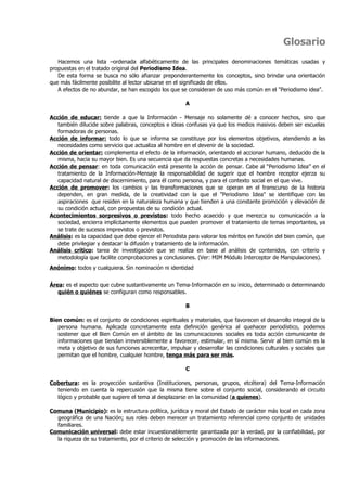 Glosario
   Hacemos una lista –ordenada alfabéticamente de las principales denominaciones temáticas usadas y
propuestas en el tratado original del Periodismo Idea.
   De esta forma se busca no sólo afianzar preponderantemente los conceptos, sino brindar una orientación
que más fácilmente posibilite al lector ubicarse en el significado de ellos.
   A efectos de no abundar, se han escogido los que se consideran de uso más común en el "Periodismo idea".

                                                       A

Acción de educar: tiende a que la Información - Mensaje no solamente dé a conocer hechos, sino que
   también dilucide sobre palabras, conceptos e ideas confusas ya que los medios masivos deben ser escuelas
   formadoras de personas.
Acción de informar: todo lo que se informa se constituye por los elementos objetivos, atendiendo a las
   necesidades como servicio que actualiza al hombre en el devenir de la sociedad.
Acción de orientar: complementa el efecto de la información, orientando el accionar humano, deducido de la
   misma, hacia su mayor bien. Es una secuencia que da respuestas concretas a necesidades humanas.
Acción de pensar: en toda comunicación está presente la acción de pensar. Cabe al “Periodismo Idea” en el
   tratamiento de la Información-Mensaje la responsabilidad de sugerir que el hombre receptor ejerza su
   capacidad natural de discernimiento, para él como persona, y para el contexto social en el que vive.
Acción de promover: los cambios y las transformaciones que se operan en el transcurso de la historia
   dependen, en gran medida, de la creatividad con la que el "Periodismo Idea" se identifique con las
   aspiraciones que residen en la naturaleza humana y que tienden a una constante promoción y elevación de
   su condición actual, con propuestas de su condición actual.
Acontecimientos sorpresivos o previstos: todo hecho acaecido y que merezca su comunicación a la
   sociedad, encierra implícitamente elementos que pueden promover el tratamiento de temas importantes, ya
   se trate de sucesos imprevistos o previstos.
Análisis: es la capacidad que debe ejercer el Periodista para valorar los méritos en función del bien común, que
   debe privilegiar y destacar la difusión y tratamiento de la información.
Análisis crítico: tarea de investigación que se realiza en base al análisis de contenidos, con criterio y
   metodología que facilite comprobaciones y conclusiones. (Ver: MIM Módulo Interceptor de Manipulaciones).
Anónimo: todos y cualquiera. Sin nominación ni identidad


Área: es el aspecto que cubre sustantivamente un Tema-Información en su inicio, determinado o determinando
   quién o quiénes se configuran como responsables.

                                                       B

Bien común: es el conjunto de condiciones espirituales y materiales, que favorecen el desarrollo integral de la
   persona humana. Aplicada concretamente esta definición genérica al quehacer periodístico, podemos
   sostener que el Bien Común en el ámbito de las comunicaciones sociales es toda acción comunicante de
   informaciones que tiendan irreversiblemente a favorecer, estimular, en sí misma. Servir al bien común es la
   meta y objetivo de sus funciones acrecentar, impulsar y desarrollar las condiciones culturales y sociales que
   permitan que el hombre, cualquier hombre, tenga más para ser más.

                                                       C

Cobertura: es la proyección sustantiva (Instituciones, personas, grupos, etcétera) del Tema-Información
  teniendo en cuenta la repercusión que la misma tiene sobre el conjunto social, considerando el circuito
  lógico y probable que sugiere el tema al desplazarse en la comunidad (a quienes).

Comuna (Municipio): es la estructura política, jurídica y moral del Estado de carácter más local en cada zona
  geográfica de una Nación; sus roles deben merecer un tratamiento referencial como conjunto de unidades
  familiares.
Comunicación universal: debe estar incuestionablemente garantizada por la verdad, por la confiabilidad, por
  la riqueza de su tratamiento, por el criterio de selección y promoción de las informaciones.
 