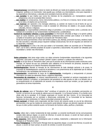 Comunicaciones: (periodísticas). Cubren la misión de difundir por medio de la palabra escrita u oral, sonidos o
   imágenes –gráficas o en movimiento– todo aquello que, confiado a su intermediación, sirve para responder a
   las expectativas informativas y culturales de la sociedad al servicio del bien común.
   son sociales: lo que implica que nunca los intereses de los propietarios y/o manipuladores pueden
       anteponerse a los de la sociedad (Bien Común).
   son medios: en consecuencia, meros instrumentos públicos y no fines en sí mismos. Servir al bien común
       es la meta y el objetivo de sus funciones
   son masivos: por oposición a los mensajes selectivos, su carácter de masivo lo da el hecho de que se
       dirigen pública e ilimitadamente a toda la sociedad sin diferencias de edades o de grupos sociales,
       culturales, étnicos o religiosos.
Conocimiento: la responsabilidad profesional obliga al periodista a un conocimiento cierto y profundo de la
   realidad de la sociedad en sus fundamentales manifestaciones y problemáticas.
Control de resultados (efectos y curso previsible): la información difundida al llegar a la opinión pública
   sigue un curso evolutivo, que la responsabilidad profesional debe controlar para evaluar si el mismo ha
   cumplido el rol positivo que le asigna la concepción del “Periodismo Idea”.
   Desde los temas permanentes a favor del hombre (justicia, paz, libertad, promoción humana, etcétera) hasta
   los más concretos y reducidos porque requieren tutelaje consecuencial, han de ser seguidos con atención en
   su desarrollo y resultado.
Crisis y Periodismo: la crisis o las crisis que asolan a la humanidad, deben ser asumidas por el “Periodismo
   Idea”, con el claro y definido propósito de ayudar a superarlas y solucionarlas. No pueden ser utilizadas para
   escandalizar y vender más información.

                                                       D

Datos primarios: todo tema exige contar con datos primarios fundamentales respondiendo a las siguientes
  preguntas: ¿qué pasó? ¿cómo? ¿cuándo? ¿dónde? ¿quién o quiénes? y cualquier otra referencia.
Desafío: es el que lanza el “Periodismo Idea” para que el proceso de las informaciones pueda construirse como
  mensaje, de manera tal que sus contenidos sean valederos en la formación de personas, buscando una
  justicia más perfecta en la relación Periodismo-Sociedad-Hombre.
Desideologización: liberado el mensaje de las informaciones de toda ideología sectorial o de grupo, la
  propuesta de desideologización conducirá al periodismo a una preeminencia de la objetividad que se adecua
  racionalmente a las necesidades del hombre de hoy.
Documentación: complementa la tarea de la interiorización, investigando y enriqueciendo el proceso
  informativo con todos los elementos físicos u objetivos disponibles.
Documentos de coyuntura: se originan espontáneamente o por necesidad en sectores organizados de la
  sociedad (públicos o privados). La participación del periodismo en ellos apunta no sólo a su difusión sino a
  su enriquecimiento en el tratamiento de acuerdo a la importancia social que revisten, ya que pueden ser
  generadores de temas importantes.

                                                       E

Escala de valores: para el “Periodismo Idea” constituye el epicentro de las prioridades permanentes en
   función y al servicio de una escala de valores que es la siguiente: 1) La Persona humana; 2) La familia como
   célula vital de la sociedad; 3) El Estado organizado en función del Bien Común; 4) La Comunidad de
   Naciones hermanadas por su vecindad e idiosincrasia continental; 5) La Comunidad de las Naciones
   solidarias de otros continentes; 6) Toda la comunidad universal de naciones.
Estado nacional: el Estado como organizador del Bien Común del conjunto social, es una de las referencias
   permanentes a las que los medios de comunicación social deberán otorgar una atención especial, de manera
   tal que el orden jurídico existente ayude a la formación de hombres cultos, pacíficos y benévolos.

                                                       F

Familia: célula vital y núcleo fundamental de toda sociedad. La creciente tecnificación de las comunicaciones
   sociales debe adecuar etapas: a) acción de informar; b) acción de educar; c) acción de hacer pensar; d)
   acción de orientar; e) acción de promover.
Ficha esquema: datos básicos metodológicos para el análisis, tratamiento y elaboración de la Información
   Mensaje en el "Periodismo Idea".
Formas Pedagógicas: la Información Mensaje tiene las siguientes etapas: a) acción de informar; b) acción de
   educar; c) acción de hacer pensar; d) acción de orientar; e) acción de promover.
 
