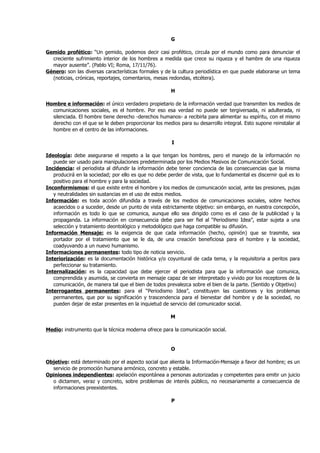 G

Gemido profético: “Un gemido, podemos decir casi profético, circula por el mundo como para denunciar el
  creciente sufrimiento interior de los hombres a medida que crece su riqueza y el hambre de una riqueza
  mayor ausente”. (Pablo VI; Roma, 17/11/76).
Género: son las diversas características formales y de la cultura periodística en que puede elaborarse un tema
  (noticias, crónicas, reportajes, comentarios, mesas redondas, etcétera).

                                                      H

Hombre e información: el único verdadero propietario de la información verdad que transmiten los medios de
  comunicaciones sociales, es el hombre. Por eso esa verdad no puede ser tergiversada, ni adulterada, ni
  silenciada. El hombre tiene derecho -derechos humanos- a recibirla para alimentar su espíritu, con el mismo
  derecho con el que se le deben proporcionar los medios para su desarrollo integral. Esto supone reinstalar al
  hombre en el centro de las informaciones.

                                                      I

Ideología: debe asegurarse el respeto a la que tengan los hombres, pero el manejo de la información no
   puede ser usado para manipulaciones predeterminada por los Medios Masivos de Comunicación Social.
Incidencia: el periodista al difundir la información debe tener conciencia de las consecuencias que la misma
   producirá en la sociedad; por ello es que no debe perder de vista, que lo fundamental es discernir qué es lo
   positivo para el hombre y para la sociedad.
Inconformismos: el que existe entre el hombre y los medios de comunicación social, ante las presiones, pujas
   y neutralidades sin sustancias en el uso de estos medios.
Información: es toda acción difundida a través de los medios de comunicaciones sociales, sobre hechos
   acaecidos o a suceder, desde un punto de vista estrictamente objetivo: sin embargo, en nuestra concepción,
   información es todo lo que se comunica, aunque ello sea dirigido como es el caso de la publicidad y la
   propaganda. La información en consecuencia debe para ser fiel al “Periodismo Idea”, estar sujeta a una
   selección y tratamiento deontológico y metodológico que haga compatible su difusión.
Información Mensaje: es la exigencia de que cada información (hecho, opinión) que se trasmite, sea
   portador por el tratamiento que se le da, de una creación beneficiosa para el hombre y la sociedad,
   coadyuvando a un nuevo humanismo.
Informaciones permanentes: todo tipo de noticia servicio.
Interiorización: es la documentación histórica y/o coyuntural de cada tema, y la requisitoria a peritos para
   perfeccionar su tratamiento.
Internalización: es la capacidad que debe ejercer el periodista para que la información que comunica,
   comprendida y asumida, se convierta en mensaje capaz de ser interpretado y vivido por los receptores de la
   comunicación, de manera tal que el bien de todos prevalezca sobre el bien de la parte. (Sentido y Objetivo)
Interrogantes permanentes: para el “Periodismo Idea”, constituyen las cuestiones y los problemas
   permanentes, que por su significación y trascendencia para el bienestar del hombre y de la sociedad, no
   pueden dejar de estar presentes en la inquietud de servicio del comunicador social.

                                                      M

Medio: instrumento que la técnica moderna ofrece para la comunicación social.


                                                      O

Objetivo: está determinado por el aspecto social que alienta la Información-Mensaje a favor del hombre; es un
  servicio de promoción humana armónico, concreto y estable.
Opiniones independientes: apelación espontánea a personas autorizadas y competentes para emitir un juicio
  o dictamen, veraz y concreto, sobre problemas de interés público, no necesariamente a consecuencia de
  informaciones preexistentes.

                                                      P
 