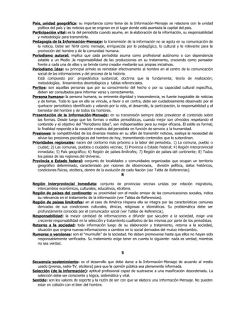País, unidad geográfica: su importancia como tema de la Información-Mensaje se relaciona con la unidad
   política del país y las noticias que se originan en el lugar donde está asentada la capital del país.
Participación vital: es la del periodista cuando asume, en la elaboración de la información, su responsabilidad
   y metodología para transmitirla.
Pedagogía de la Información-Mensaje: la transmisión de la información no se agota en su comunicación de
   la noticia. Debe ser fértil como mensaje, enriquecida por lo pedagógico, lo cultural y lo relevante para la
   promoción del hombre y de la comunidad humana.
Periodismo autoral: implica que cada periodista asuma como profesional autónomo o con dependencia
   estable a un Medio ,la responsabilidad de las producciones en su tratamiento, creciendo como pensador
   frente a cada una de ellas y se brinde como creador mediante sus propias iniciativas.
Periodismo Idea: su principal anhelo es reinstalar efectivamente al hombre en el centro de la comunicación
   social de las informaciones y del proceso de la historia.
   Está compuesto por: propedéutica sustancial; doctrina que la fundamenta; teoría de realización;
   metodologías; lineamientos deontológicos y tablas referenciales.
Peritos: son aquellas personas que por su conocimiento del hecho o por su capacidad cultural específica,
   deben ser consultados para informar veraz y correctamente.
Persona humana: la persona humana, su eminente dignidad y trascendencia, es fuente inagotable de noticias
   y de temas. Todo lo que en ella se vincule, a favor o en contra, debe ser cuidadosamente observado por el
   quehacer periodístico identificado y velando por la vida, el desarrollo, la participación, la responsabilidad y el
   bienestar del hombre y de todos los hombres.
Presentación de la Información-Mensaje: en su transmisión siempre debe prevalecer el contenido sobre
   las formas. Desde luego que las formas o estilos periodísticos, cuando mejor son ofrecidos respetando el
   contenido y el objetivo del “Periodismo Idea”, son indispensables para su mejor eficacia. El estilo es formal;
   la finalidad responde a la vocación creativa del periodista en función de servicio a la humanidad.
Presiones: la competitividad de los diversos medios en su afán de transmitir noticias, soslaya la necesidad de
   aliviar las presiones psicológicas del hombre de hoy, transmitiendo contenidos que lo subordinan.
Prioridades regionales: nacen del contorno más próximo a la labor del periodista. 1) La comuna, pueblo o
   ciudad; 2) Las comunas, pueblos o ciudades vecinas; 3) Provincia o Estado Federal; 4) Región interprovincial
   inmediata; 5) País geográfico; 6) Región de países limítrofes; 7) Región de países del continente; 8) Todos
   los países de las regiones del Universo.
Provincia o Estado federal: conjunto de localidades y comunidades organizadas que ocupan un territorio
   geográfico determinado, caracterizado por razones de idiosincrasia, división política, datos históricos,
   condiciones físicas, etcétera, dentro de la evolución de cada Nación (ver Tabla de Referencias).
                                                           R

Región interprovincial inmediata: conjunto de provincias vecinas unidas por relación migratoria,
  intercambios económicos, culturales, educativos, etcétera.
Región de países del continente: su proximidad con el medio emisor de las comunicaciones sociales, indica
  su relevancia en el tratamiento de la información (ver Tablas de Referencias).
Región de países limítrofes: en el caso de América Hispana ella se integra por las características comunes
  derivadas de sus condiciones culturales, étnicas, religiosas e idiomáticas. Su problemática debe ser
  profundamente conocida por el comunicador social (ver Tablas de Referencia).
Responsabilidad: la mayor cantidad de informaciones a difundir que sacuden a la sociedad, exige una
  creciente responsabilidad en la selección y tratamiento cualitativo de las mismas por parte de los periodistas.
Retorno a la sociedad: toda información luego de su elaboración y tratamiento, retorna a la sociedad,
  situación que origina nuevas informaciones o cambios en lo social derivados del mutuo intercambio.
Rumores o versiones: son el “murmullo” de la sociedad. No deben promoverse hasta que ellos no hayan sido
  responsablemente verificados. Su tratamiento exige tener en cuenta lo siguiente: nada es verdad, mientras
  no sea verdad.

                                                         S

Secuencia-sostenimiento: es el desarrollo que debe darse a la Información-Mensaje de acuerdo al medio
   usado (prensa, radio-TV, etcétera) para que la opinión pública sea plenamente informada.
Selección (de la información): aptitud profesional capaz de sustraerse a una masificación desordenada. La
   selección debe ser consciente y lógica, sistemática y vital.
Sentido: son los valores de soporte y la razón de ser con que se elabora una Información Mensaje. No pueden
   estar en colisión con el bien del hombre.
 