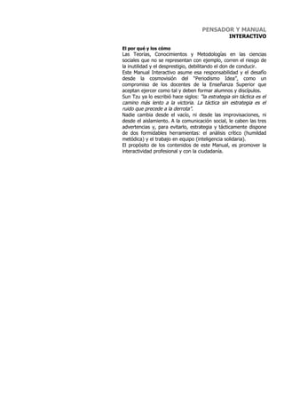 PENSADOR Y MANUAL
                                                  INTERACTIVO

El por qué y los cómo
Las Teorías, Conocimientos y Metodologías en las ciencias
sociales que no se representan con ejemplo, corren el riesgo de
la inutilidad y el desprestigio, debilitando el don de conducir.
Este Manual Interactivo asume esa responsabilidad y el desafío
desde la cosmovisión del “Periodismo Idea”, como un
compromiso de los docentes de la Enseñanza Superior que
aceptan ejercer como tal y deben formar alumnos y discípulos.
Sun Tzu ya lo escribió hace siglos: “la estrategia sin táctica es el
camino más lento a la victoria. La táctica sin estrategia es el
ruido que precede a la derrota”.
Nadie cambia desde el vacío, ni desde las improvisaciones, ni
desde el aislamiento. A la comunicación social, le caben las tres
advertencias y, para evitarlo, estrategia y tácticamente dispone
de dos formidables herramientas: el análisis crítico (humildad
metódica) y el trabajo en equipo (inteligencia solidaria).
El propósito de los contenidos de este Manual, es promover la
interactividad profesional y con la ciudadanía.
 