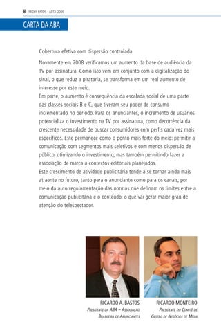 8   MÍDIA FATOS - ABTA 2009


CARTA DA ABA


          Cobertura efetiva com dispersão controlada

          Novamente em 2008 verificamos um aumento da base de audiência da
          TV por assinatura. Como isto vem em conjunto com a digitalização do
          sinal, o que reduz a pirataria, se transforma em um real aumento de
          interesse por este meio.
          Em parte, o aumento é consequência da escalada social de uma parte
          das classes sociais B e C, que tiveram seu poder de consumo
          incrementado no período. Para os anunciantes, o incremento de usuários
          potencializa o investimento na TV por assinatura, como decorrência da
          crescente necessidade de buscar consumidores com perfis cada vez mais
          específicos. Este permanece como o ponto mais forte do meio: permitir a
          comunicação com segmentos mais seletivos e com menos dispersão de
          público, otimizando o investimento, mas também permitindo fazer a
          associação de marca a contextos editoriais planejados.
          Este crescimento de atividade publicitária tende a se tornar ainda mais
          atraente no futuro, tanto para o anunciante como para os canais, por
          meio da autorregulamentação das normas que definam os limites entre a
          comunicação publicitária e o conteúdo, o que vai gerar maior grau de
          atenção do telespectador.




                                       RICARDO A. BASTOS             RICARDO MONTEIRO
                               PRESIDENTE DA ABA – ASSOCIAÇÃO         PRESIDENTE DO COMITÊ DE
                                      BRASILEIRA DE ANUNCIANTES   GESTÃO DE NEGÓCIOS DE MÍDIA
 