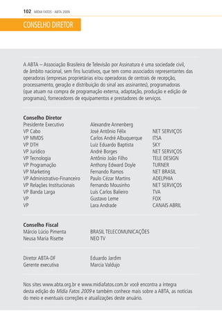 102   MÍDIA FATOS - ABTA 2009


CONSELHO DIRETOR



A ABTA – Associação Brasileira de Televisão por Assinatura é uma sociedade civil,
de âmbito nacional, sem fins lucrativos, que tem como associados representantes das
operadoras (empresas proprietárias e/ou operadoras de centrais de recepção,
processamento, geração e distribuição do sinal aos assinantes), programadoras
(que atuam na compra de programação externa, adaptação, produção e edição de
programas), fornecedores de equipamentos e prestadores de serviços.


Conselho Diretor
Presidente Executivo            Alexandre Annenberg
VP Cabo                         José Antônio Félix             NET SERVIÇOS
VP MMDS                         Carlos André Albuquerque       ITSA
VP DTH                          Luiz Eduardo Baptista          SKY
VP Jurídico                     André Borges                   NET SERVIÇOS
VP Tecnologia                   Antônio João Filho             TELE DESIGN
VP Programação                  Anthony Edward Doyle           TURNER
VP Marketing                    Fernando Ramos                 NET BRASIL
VP Administrativo-Financeiro    Paulo Cézar Martins            ADELPHIA
VP Relações Institucionais      Fernando Mousinho              NET SERVIÇOS
VP Banda Larga                  Luís Carlos Balieiro           TVA
VP                              Gustavo Leme                   FOX
VP                              Lara Andrade                   CANAIS ABRIL


Conselho Fiscal
Márcio Lúcio Pimenta            BRASIL TELECOMUNICAÇÕES
Neusa Maria Risette             NEO TV


Diretor ABTA-DF                 Eduardo Jardim
Gerente executiva               Marcia Valdujo


Nos sites www.abta.org.br e www.midiafatos.com.br você encontra a íntegra
desta edição do Mídia Fatos 2009 e também conhece mais sobre a ABTA, as notícias
do meio e eventuais correções e atualizações deste anuário.
 