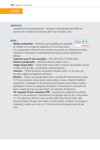 104   MÍDIA FATOS - ABTA 2009


FONTES


ABTA/SETA
  Levantamento setorial/operadoras – Realizado trimestralmente pela ABTA em
  parceria com o Sindicato de Empresas de TV por Assinatura, Seta.


IBOPE
   Media workstation – Plataforma que possibilita uma variedade
   de análises com os dados de audiência de TV por faixa horária
   e/ou programação. Oferece diversas variáveis que podem ser utilizadas para dados
   individuais e domiciliares simultaneamente de todas as praças regularmente
   aferidas.
   Cobertura pay TV seis mercados – GSP+GRJ+POA+CTA+DFE+BHZ.
   Universo pesquisado – Indivíduos ambos os sexos 4 anos +.
   Target Group Index – Estudo single source sobre o consumo de produtos, serviços
   e mídia, estilo de vida e características sociodemográficas.
   Amostra – 19.456 entrevistas. Representa indivíduos entre 12 e 64 anos nas
   principais regiões metropolitanas do Brasil.
   Monitor – Fornece ao mercado dados sobre o controle de investimento dos meios
   TV, TV por assinatura, revista, jornal, rádio, outdoor, cinema e internet. Possibilita
   acompanhar a estratégia de comunicação de anunciantes concorrentes e avaliar o
   desempenho de diversas categorias de produtos. O investimento é calculado com
   base na tabela de preço de cada veículo, sem aplicação de descontos.
   16ª pesquisa TV por assinatura POP – Apresenta um mapeamento completo
   sobre a TV por assinatura. O levantamento foi realizado entre os dias 19 de janeiro
   e 1o de fevereiro de 2009 em onze mercados (São Paulo, Rio de Janeiro, Belo
   Horizonte, Recife, Salvador, Porto Alegre, Curitiba, Brasília, Fortaleza, Florianópolis e
   Campinas) e contou com mais de 17 mil entrevistas com pessoas acima de dez
   anos.
 