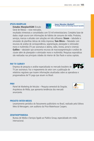 MÍDIA FATOS - ABTA 2009   105




IPSOS-MARPLAN
   Estudos Marplan/EGM (Estudo
   Geral de Meios) – nove mercados,
   resultados trimestrais e consolidados com 53 mil entrevistas/ano. Completa base de
   dados single source com informações de hábitos de consumo de mídia. Produtos,
   serviços, marcas e atitudes com soluções em três softwares: Sisem – tabulador e
   simulador de planilhas táticas de mídia impressa; Tom Micro – Tabulador com
   recursos de análise de correspondência, segmentação, planejador e otimizador
   mono e multimídia (TV por assinatura e aberta, rádio, revista, jornal e cinema);
   Galileo – tabulador que acrescenta recursos de macrossegmentação e análise de
   cluster além de planejador e otimizador mono e multimídia. Pesquisas esporádicas
   são realizadas nas principais cidades do interior de São Paulo e outras capitais.


PAY TV SURVEY
  Empresa de pesquisa e análise especializada no mercado brasileiro de
  TV por assinatura. Faz o mapeamento do setor com a publicação de
  relatórios regulares que trazem informações atualizadas sobre as operadoras e
  programadoras de TV paga que atuam no Brasil.


PMV
  Painel de Marketing de Veículos – Pesquisa semestral da Singular,
  Arquitetura de Mídia, que apresenta tendências dos mercado
  anunciante.


PROJETO INTER-MEIOS
  Levantamento periódico do faturamento publicitário no Brasil, realizado pela Editora
  Meio & Mensagem, com auditoria da Price Waterhouse Coopers.


ZENITHOPTIMEDIA
  Bureau de Media e Serviços ligado ao Publicis Group, especializado em mídia
  internacional.
 