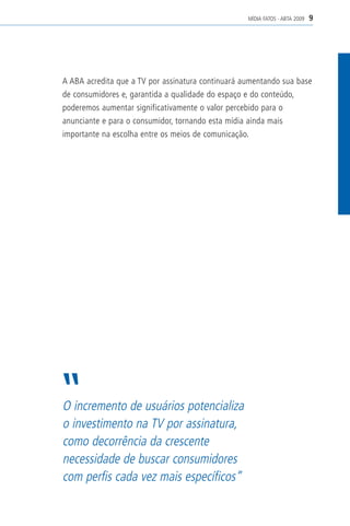 MÍDIA FATOS - ABTA 2009   9




A ABA acredita que a TV por assinatura continuará aumentando sua base
de consumidores e, garantida a qualidade do espaço e do conteúdo,
poderemos aumentar significativamente o valor percebido para o
anunciante e para o consumidor, tornando esta mídia ainda mais
importante na escolha entre os meios de comunicação.




O incremento de usuários potencializa
o investimento na TV por assinatura,
como decorrência da crescente
necessidade de buscar consumidores
com perfis cada vez mais específicos”
 