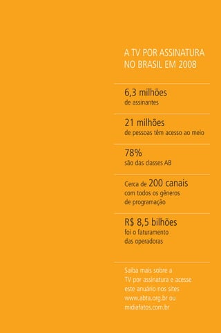 A TV POR ASSINATURA
NO BRASIL EM 2008

6,3 milhões
de assinantes


21 milhões
de pessoas têm acesso ao meio


78%
são das classes AB


Cerca de 200 canais
com todos os gêneros
de programação


R$ 8,5 bilhões
foi o faturamento
das operadoras



Saiba mais sobre a
TV por assinatura e acesse
este anuário nos sites
www.abta.org.br ou
midiafatos.com.br
 