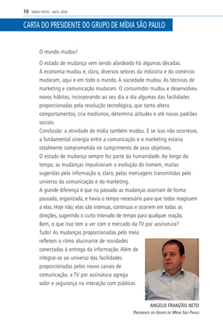 10   MÍDIA FATOS - ABTA 2009


CARTA DO PRESIDENTE DO GRUPO DE MÍDIA SÃO PAULO


          O mundo mudou!

          O estado de mudança vem sendo alardeado há algumas décadas.
          A economia mudou e, claro, diversos setores da indústria e do comércio
          mudaram, aqui e em todo o mundo. A sociedade mudou. As técnicas de
          marketing e comunicação mudaram. O consumidor mudou e desenvolveu
          novos hábitos, incorporando ao seu dia a dia algumas das facilidades
          proporcionadas pela revolução tecnológica, que tanto altera
          comportamentos, cria modismos, determina atitudes e até novos padrões
          sociais.
          Conclusão: a atividade de mídia também mudou. E se isso não ocorresse,
          a fundamental sinergia entre a comunicação e o marketing estaria
          totalmente comprometida no cumprimento de seus objetivos.
          O estado de mudança sempre fez parte da humanidade. Ao longo do
          tempo, as mudanças impulsionam a evolução do homem, muitas
          sugeridas pela informação e, claro, pelas mensagens transmitidas pelo
          universo da comunicação e do marketing.
          A grande diferença é que no passado as mudanças ocorriam de forma
          pausada, organizada, e havia o tempo necessário para que todos reagissem
          a elas. Hoje não; elas são intensas, contínuas e ocorrem em todas as
          direções, sugerindo o curto intervalo de tempo para qualquer reação.
          Bem, o que isso tem a ver com o mercado da TV por assinatura?
          Tudo! As mudanças proporcionadas pelo meio
          refletem o ritmo alucinante de novidades
          conectadas à entrega da informação. Além de
          integrar-se ao universo das facilidades
          proporcionadas pelos novos canais de
          comunicação, a TV por assinatura agrega
          valor e segurança na interação com públicos


                                                             ANGELO FRANZÃO NETO
                                                    PRESIDENTE DO GRUPO DE MÍDIA SÃO PAULO
 
