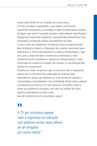 MÍDIA FATOS - ABTA 2009   11




muitas vezes difíceis de ser atingidos por outros canais.
A TV por assinatura, respondendo a seus hábeis e profissionais
movimentos empresariais, já contabiliza o dobro da dimensão do universo
de alguns anos atrás. O conteúdo atraente e editorialmente diversificado é
desejado por importantes segmentos, surpreendendo positivamente a tão
preservada e considerada relação custo-benefício da mídia.
E mais: muitos dos fantásticos e envolventes recursos proporcionados
pela tecnologia já estão lá, à disposição dos usuários, permitindo novas
experiências, o íntimo relacionamento e a própria interatividade. E, logo
mais, para a alegria de todo o universo da comunicação, o total
conhecimento dos movimentos e reações dos telespectadores, a total
mensuração da audiência às reações dos usuários e o tão desejado ROI
(retorno do investimento).
Portanto, se o leitor me permitir, aqui vai uma dica: não se impressione
apenas com as manchetes das publicações do trade da mídia,
especialmente aquelas que destacam as novas formas de conexão, a
interatividade, a acessibilidade e até a mobilidade. Muitas dessas valiosas
características já estão lá, na TV por assinatura. Ou melhor, estão lá,
dentro das residências assinantes e em rede com milhões de outros
especiais espectadores em todo o país.
Que tal transformá-los em consumidores agora?




A TV por assinatura agrega
valor e segurança na interação
com públicos muitas vezes difíceis
de ser atingidos
por outros canais”
 