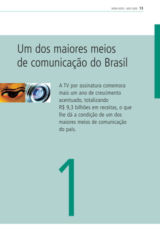 MÍDIA FATOS - ABTA 2009   13




Um dos maiores meios
de comunicação do Brasil
         A TV por assinatura comemora
         mais um ano de crescimento
         acentuado, totalizando
         R$ 9,3 bilhões em receitas, o que
         lhe dá a condição de um dos
         maiores meios de comunicação
         do país.




      1
 