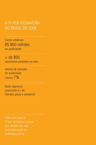 A TV POR ASSINATURA
NO BRASIL EM 2008

Canais venderam
R$ 800 milhões
em publicidade

+ de 800
anunciantes presentes no meio

Volume de inserções
em publicidade
cresceu 7%

Maior segmento
anunciante é o de
Veículos, peças e acessórios




Saiba mais sobre a
TV por assinatura e acesse
este anuário nos sites
www.abta.org.br ou
midiafatos.com.br
 