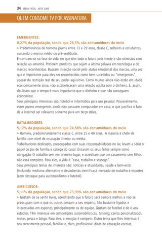 34   MÍDIA FATOS - ABTA 2009


QUEM CONSOME TV POR ASSINATURA


EMERGENTES:
8,27% da população, sendo que 26,5% são consumidores do meio
• Predominância de homens jovens entre 13 e 29 anos, classe C, solteiros e estudantes,
cursando o ensino médio ou pré-vestibular.
Encontram-se na fase de vida em que têm todo o futuro pela frente e são otimistas com
relação ao amanhã. Preferem produtos que sejam a última palavra em tecnologia e de
marcas reconhecidas. Buscam inserção social pelo status emocional das marcas, uma vez
que é importante para eles ser reconhecidos como bem-sucedidos ou “emergentes”,
apesar da restrição real de seu poder aquisitivo. Como muitos ainda não estão em idade
economicamente ativa, não estabeleceram uma relação adulta com o dinheiro. E, assim,
declaram que o tempo é mais importante que o dinheiro e que não conseguem
economizar.
Seus principais interesses são: futebol e informática para uso pessoal. Provavelmente,
esses jovens emergentes ainda não possuem computador em casa, o que justifica o fato
de a internet ser relevante somente para um terço deles.

BATALHADORES:
5,12% da população, sendo que 24,58% são consumidores do meio
• Homens, predominantemente classe C, entre 25 e 49 anos. A maioria é chefe de
família com nível de ocupação inferior ou média.
Trabalhadores dedicados, preocupados com suas responsabilidades no lar, levam a sério o
papel de pai de família e cabeça do casal. Encaram os seus feitos sempre como
obrigação. O trabalho vem em primeiro lugar, e acreditam que um casamento sem filhos
não está completo. Para eles, a vida é “casa, trabalho e sossego”.
Seus principais temas de interesse são: notícias e atualidades, saúde e bem-estar
(incluindo medicina alternativa e descobertas científicas), mercado de trabalho e esportes
(com destaque para automobilismo e futebol).

AMBICIOSOS:
5,11% da população, sendo que 23,99% são consumidores do meio
• Gostam de se sentir livres, acreditando que o futuro será sempre melhor, e não se
preocupam com o que os outros pensam a seu respeito. São bastante ligados e
interessados em esportes, principalmente os de equipe. Gostam de futebol e de ir aos
estádios. Têm interesse em competições automobilísticas, tunning, carros personalizados,
motos, pesca e bingo. Para eles, a emoção é competir. Outro tema que lhes interessa é
seu crescimento pessoal, familiar e, claro, profissional: dicas de educação escolar,
 
