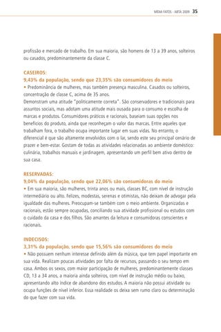 MÍDIA FATOS - ABTA 2009   35




profissão e mercado de trabalho. Em sua maioria, são homens de 13 a 39 anos, solteiros
ou casados, predominantemente da classe C.

CASEIROS:
9,43% da população, sendo que 23,35% são consumidores do meio
• Predominância de mulheres, mas também presença masculina. Casados ou solteiros,
concentração de classe C, acima de 35 anos.
Demonstram uma atitude “politicamente correta”. São conservadores e tradicionais para
assuntos sociais, mas adotam uma atitude mais ousada para o consumo e escolha de
marcas e produtos. Consumidores práticos e racionais, baseiam suas opções nos
benefícios do produto, ainda que reconheçam o valor das marcas. Entre aqueles que
trabalham fora, o trabalho ocupa importante lugar em suas vidas. No entanto, o
diferencial é que são altamente envolvidos com o lar, sendo este seu principal cenário de
prazer e bem-estar. Gostam de todas as atividades relacionadas ao ambiente doméstico:
culinária, trabalhos manuais e jardinagem, apresentando um perfil bem ativo dentro de
sua casa.

RESERVADAS:
9,04% da população, sendo que 22,06% são consumidoras do meio
• Em sua maioria, são mulheres, trinta anos ou mais, classes BC, com nível de instrução
intermediário ou alto. Felizes, modestas, serenas e otimistas, não deixam de advogar pela
igualdade das mulheres. Preocupam-se também com o meio ambiente. Organizadas e
racionais, estão sempre ocupadas, conciliando sua atividade profissional ou estudos com
o cuidado da casa e dos filhos. São amantes da leitura e consumidoras conscientes e
racionais.

INDECISOS:
3,31% da população, sendo que 15,56% são consumidores do meio
• Não possuem nenhum interesse definido além da música, que tem papel importante em
sua vida. Realizam poucas atividades por falta de recursos, passando o seu tempo em
casa. Ambos os sexos, com maior participação de mulheres, predominantemente classes
CD, 13 a 34 anos, a maioria ainda solteiros, com nível de instrução médio ou baixo,
apresentando alto índice de abandono dos estudos. A maioria não possui atividade ou
ocupa funções de nível inferior. Essa realidade os deixa sem rumo claro ou determinação
do que fazer com sua vida.
 