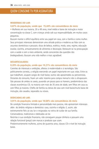 36   MÍDIA FATOS - ABTA 2009


QUEM CONSOME TV POR ASSINATURA


MODERNAS DO LAR:
4,87% da população, sendo que 15,44% são consumidoras do meio
• Mulheres em sua maioria, 20 a 49 anos, nível médio e baixo de instrução e maior
concentração na classe C, com crianças ainda sob sua responsabilidade, em muitos casos
pequenas.
Buscam manter o difícil equilíbrio entre seu papel em casa, com a família e como mulher.
Seus principais interesses demonstram uma atitude prática e moderna ao lidar com os
assuntos domésticos e pessoais: dicas de beleza, estética, moda, sexo, regime, educação
escolar, cozinha, armazenamento de alimentos e decoração. Destacam-se na preocupação
com a saúde e com o meio ambiente, sendo conscientes das questões dos
biodegradáveis. Buscam uma vida melhor e mais agradável.

DESARTICULADOS:
8,20% da população, sendo que 14,21% são consumidores do meio
Carentes de interesses e ambições, alheios à modernidade e à tecnologia. São
politicamente corretos, a religião exercendo um papel importante em suas vidas. Entre os
que trabalham, ocupam cargos de nível baixo; outros são aposentados ou pensionistas.
Distantes do consumo, fixam um valor máximo para compra mensal e não o ultrapassam.
São pessoas de ambos os sexos, puxando um pouco para os homens, predominância das
classes econômicas CD, na maioria com mais de 35 anos de idade, sem filhos em casa ou
com filhos já maiores. Chefes de família ou donas de casa com nível baixo/muito baixo de
instrução, são casados, separados ou viúvos.

DEDICADAS AO LAR:
3,01% da população, sendo que 10,68% são consumidoras do meio
De condição financeira limitada e personalidade mais passiva, não apresentam interesses
além do âmbito religioso e doméstico: casa, cozinha e religião. E, assim, são
extremamente fiéis ao seu lar e resignadas na rotina de cuidar de sua família.
Conservadoras, tradicionais e dedicadas ao lar.
Restritas à sua condição financeira, não conseguem poupar dinheiro e possuem uma
relação funcional (preço) com marcas e produtos que usam.
Predominantemente mulheres, acima de quarenta anos, classes CD e nível de instrução
baixo.
 