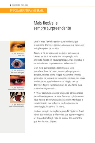 2    MÍDIA FATOS - ABTA 2009


  TV POR ASSINATURA NO BRASIL


                                 Mais flexível e
                                 sempre surpreendente

                                 Uma TV mais flexível e sempre surpreendente, que
                                 proporciona diferentes opiniões, abordagens e estilos, em
                                 múltiplas opções de horários.

      TV por assinatura          Assim é a TV por assinatura brasileira, que nasceu e
               tem arte
                                 cresceu em total harmonia com uma geração mais
                                 antenada, focada em novas tecnologias, mais interativa e
                                 em sintonia com o que ocorre em todo o mundo.

                                 É um meio que favorece a segmentação, tanto
    TV por assinatura            pelo alto volume de canais, quanto pelos programas
   tem vida selvagem
                                 dirigidos, levando a uma relação mais íntima e menos
                                 generalista na forma de se comunicar, inspirada nas novas
                                 tendências, no aprofundamento da relação com os
                                 diferentes targets e entendendo-os de uma forma mais
    TV por assinatura            profunda e segmentada.
tem universo feminino
                                 A TV por assinatura antecipa tendências, abrindo espaço
                                 para diferentes pontos de vista, formando opinião em um
                                 novo modelo de comunicação baseado em informação e
                                 entretenimento, que influencia os demais meios de
    TV por assinatura
 tem universo infantil           comunicação, inclusive a TV aberta.

                                 Um bom exemplo é a implantação da TV digital no Brasil.
                                 Vários dos benefícios e diferenciais que agora começam a
                                 ser disponibilizados já estão ao alcance dos assinantes
                                 que têm decoders digitais.
 