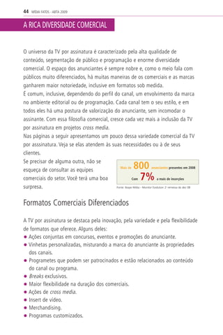 44   MÍDIA FATOS - ABTA 2009


A RICA DIVERSIDADE COMERCIAL


O universo da TV por assinatura é caracterizado pela alta qualidade de
conteúdo, segmentação de público e programação e enorme diversidade
comercial. O espaço dos anunciantes é sempre nobre e, como o meio fala com
públicos muito diferenciados, há muitas maneiras de os comerciais e as marcas
ganharem maior notoriedade, inclusive em formatos sob medida.
É comum, inclusive, dependendo do perfil do canal, um envolvimento da marca
no ambiente editorial ou de programação. Cada canal tem o seu estilo, e em
todos eles há uma postura de valorização do anunciante, sem incomodar o
assinante. Com essa filosofia comercial, cresce cada vez mais a inclusão da TV
por assinatura em projetos cross media.
Nas páginas a seguir apresentamos um pouco dessa variedade comercial da TV
por asssinatura. Veja se elas atendem às suas necessidades ou à de seus
clientes.
Se precisar de alguma outra, não se
esqueça de consultar as equipes                Mais de           800    anunciantes presentes em 2008


comerciais do setor. Você terá uma boa                  Com          7%     a mais de inserções

surpresa.                                   Fonte: Ibope Mídia - Monitor Evolution 2 remessa de dez 08
                                                                                    a




Formatos Comerciais Diferenciados

A TV por assinatura se destaca pela inovação, pela variedade e pela flexibilidade
de formatos que oferece. Alguns deles:
• Ações conjuntas em concursos, eventos e promoções do anunciante.
• Vinhetas personalizadas, misturando a marca do anunciante às propriedades
  dos canais.
• Programetes que podem ser patrocinados e estão relacionados ao conteúdo
  do canal ou programa.
• Breaks exclusivos.
• Maior flexibilidade na duração dos comerciais.
• Ações de cross media.
• Insert de vídeo.
• Merchandising.
• Programas customizados.
 