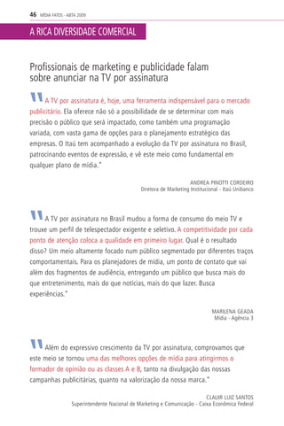 46   MÍDIA FATOS - ABTA 2009


A RICA DIVERSIDADE COMERCIAL


Profissionais de marketing e publicidade falam
sobre anunciar na TV por assinatura

      A TV por assinatura é, hoje, uma ferramenta indispensável para o mercado
publicitário. Ela oferece não só a possibilidade de se determinar com mais
precisão o público que será impactado, como também uma programação
variada, com vasta gama de opções para o planejamento estratégico das
empresas. O Itaú tem acompanhado a evolução da TV por assinatura no Brasil,
patrocinando eventos de expressão, e vê este meio como fundamental em
qualquer plano de mídia.”

                                                                       ANDREA PINOTTI CORDEIRO
                                                 Diretora de Marketing Institucional - Itaú Unibanco




     A TV por assinatura no Brasil mudou a forma de consumo do meio TV e
trouxe um perfil de telespectador exigente e seletivo. A competitividade por cada
ponto de atenção coloca a qualidade em primeiro lugar. Qual é o resultado
disso? Um meio altamente focado num público segmentado por diferentes traços
comportamentais. Para os planejadores de mídia, um ponto de contato que vai
além dos fragmentos de audiência, entregando um público que busca mais do
que entretenimento, mais do que notícias, mais do que lazer. Busca
experiências.”

                                                                                 MARILENA GEADA
                                                                                  Mídia - Agência 3




     Além do expressivo crescimento da TV por assinatura, comprovamos que
este meio se tornou uma das melhores opções de mídia para atingirmos o
formador de opinião ou as classes A e B, tanto na divulgação das nossas
campanhas publicitárias, quanto na valorização da nossa marca.”

                                                                             CLAUIR LUIZ SANTOS
                    Superintendente Nacional de Marketing e Comunicação - Caixa Econômica Federal
 