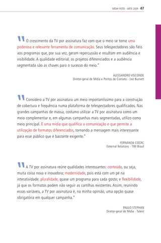 MÍDIA FATOS - ABTA 2009   47




       O crescimento da TV por assinatura faz com que o meio se torne uma
poderosa e relevante ferramenta de comunicação. Seus telespectadores são fiéis
aos programas que, por sua vez, geram repercussão e resultam em audiência e
visibilidade. A qualidade editorial, os projetos diferenciados e a audiência
segmentada são as chaves para o sucesso do meio.”

                                                                   ALESSANDRO VISCONDE
                                   Diretor-geral de Mídia e Pontos de Contato - Leo Burnett




       Considero a TV por assinatura um meio importantíssimo para a construção
de cobertura e frequência numa plataforma de telespectadores qualificados. Nas
grandes campanhas de massa, costumo utilizar a TV por assinatura como um
meio complementar e, em algumas campanhas mais segmentadas, utilizo como
meio principal. É uma mídia que qualifica a comunicação e que permite a
utilização de formatos diferenciados, tornando a mensagem mais interessante
para esse público que é bastante exigente.”
                                                                        FERNANDA COZAC
                                                             External Relations - TIM Brasil




      A TV por assinatura reúne qualidades interessantes: conteúdo, ou seja,
muita coisa nova e inovadora; modernidade, pois está com um pé na
interatividade; pluralidade, quase um programa para cada gosto; e flexibilidade,
já que os formatos podem não seguir as cartilhas existentes. Assim, reunindo
essas variáveis, a TV por assinatura é, na minha opinião, uma opção quase
obrigatória em qualquer campanha.”

                                                                           PAULO STEPHAN
                                                             Diretor-geral de Mídia - Talent
 