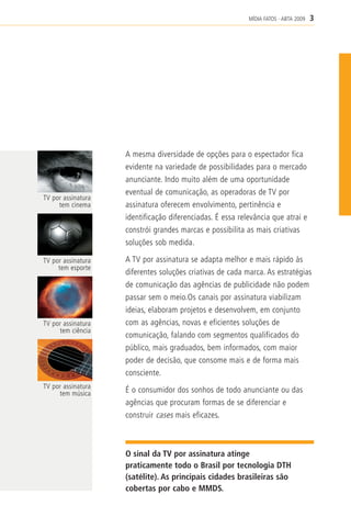 MÍDIA FATOS - ABTA 2009   3




                    A mesma diversidade de opções para o espectador fica
                    evidente na variedade de possibilidades para o mercado
                    anunciante. Indo muito além de uma oportunidade
                    eventual de comunicação, as operadoras de TV por
TV por assinatura
     tem cinema     assinatura oferecem envolvimento, pertinência e
                    identificação diferenciadas. É essa relevância que atrai e
                    constrói grandes marcas e possibilita as mais criativas
                    soluções sob medida.

TV por assinatura   A TV por assinatura se adapta melhor e mais rápido às
     tem esporte
                    diferentes soluções criativas de cada marca. As estratégias
                    de comunicação das agências de publicidade não podem
                    passar sem o meio.Os canais por assinatura viabilizam
                    ideias, elaboram projetos e desenvolvem, em conjunto
TV por assinatura   com as agências, novas e eficientes soluções de
     tem ciência
                    comunicação, falando com segmentos qualificados do
                    público, mais graduados, bem informados, com maior
                    poder de decisão, que consome mais e de forma mais
                    consciente.
TV por assinatura
     tem música     É o consumidor dos sonhos de todo anunciante ou das
                    agências que procuram formas de se diferenciar e
                    construir cases mais eficazes.



                    O sinal da TV por assinatura atinge
                    praticamente todo o Brasil por tecnologia DTH
                    (satélite). As principais cidades brasileiras são
                    cobertas por cabo e MMDS.
 