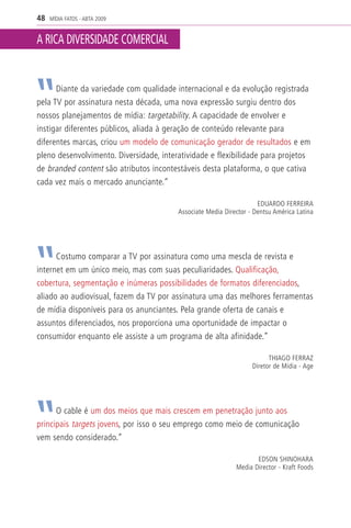 48   MÍDIA FATOS - ABTA 2009


A RICA DIVERSIDADE COMERCIAL


      Diante da variedade com qualidade internacional e da evolução registrada
pela TV por assinatura nesta década, uma nova expressão surgiu dentro dos
nossos planejamentos de mídia: targetability. A capacidade de envolver e
instigar diferentes públicos, aliada à geração de conteúdo relevante para
diferentes marcas, criou um modelo de comunicação gerador de resultados e em
pleno desenvolvimento. Diversidade, interatividade e flexibilidade para projetos
de branded content são atributos incontestáveis desta plataforma, o que cativa
cada vez mais o mercado anunciante.”

                                                                     EDUARDO FERREIRA
                                         Associate Media Director - Dentsu América Latina




      Costumo comparar a TV por assinatura como uma mescla de revista e
internet em um único meio, mas com suas peculiaridades. Qualificação,
cobertura, segmentação e inúmeras possibilidades de formatos diferenciados,
aliado ao audiovisual, fazem da TV por assinatura uma das melhores ferramentas
de mídia disponíveis para os anunciantes. Pela grande oferta de canais e
assuntos diferenciados, nos proporciona uma oportunidade de impactar o
consumidor enquanto ele assiste a um programa de alta afinidade.”

                                                                         THIAGO FERRAZ
                                                                   Diretor de Mídia - Age




      O cable é um dos meios que mais crescem em penetração junto aos
principais targets jovens, por isso o seu emprego como meio de comunicação
vem sendo considerado.”

                                                                    EDSON SHINOHARA
                                                             Media Director - Kraft Foods
 