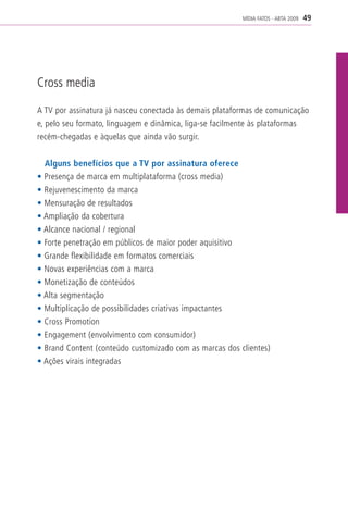 MÍDIA FATOS - ABTA 2009   49




Cross media

A TV por assinatura já nasceu conectada às demais plataformas de comunicação
e, pelo seu formato, linguagem e dinâmica, liga-se facilmente às plataformas
recém-chegadas e àquelas que ainda vão surgir.


  Alguns benefícios que a TV por assinatura oferece
• Presença de marca em multiplataforma (cross media)
• Rejuvenescimento da marca
• Mensuração de resultados
• Ampliação da cobertura
• Alcance nacional / regional
• Forte penetração em públicos de maior poder aquisitivo
• Grande flexibilidade em formatos comerciais
• Novas experiências com a marca
• Monetização de conteúdos
• Alta segmentação
• Multiplicação de possibilidades criativas impactantes
• Cross Promotion
• Engagement (envolvimento com consumidor)
• Brand Content (conteúdo customizado com as marcas dos clientes)
• Ações virais integradas
 