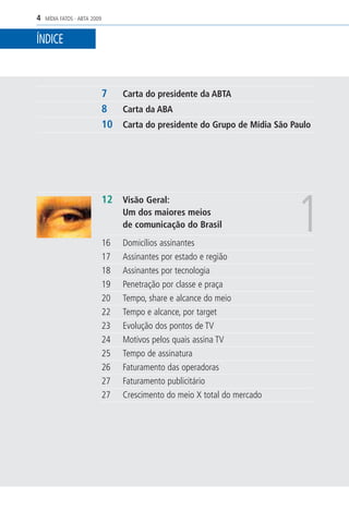 4   MÍDIA FATOS - ABTA 2009


ÍNDICE



                              7 Carta do presidente da ABTA
                              8 Carta da ABA
                              10 Carta do presidente do Grupo de Mídia São Paulo




                                                                            1
                              12 Visão Geral:
                                   Um dos maiores meios
                                   de comunicação do Brasil
                              16   Domicílios assinantes
                              17   Assinantes por estado e região
                              18   Assinantes por tecnologia
                              19   Penetração por classe e praça
                              20   Tempo, share e alcance do meio
                              22   Tempo e alcance, por target
                              23   Evolução dos pontos de TV
                              24   Motivos pelos quais assina TV
                              25   Tempo de assinatura
                              26   Faturamento das operadoras
                              27   Faturamento publicitário
                              27   Crescimento do meio X total do mercado
 