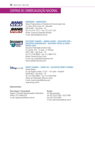 58   MÍDIA FATOS - ABTA 2009


CENTRAIS DE COMERCIALIZAÇÃO NACIONAL

                       BANDNEWS – BANDSPORTS
                       Newco Programadora e Produtora de Comunicação Ltda.
                       R. Carlos Cyrillo Junior, 92 – Morumbi
                       05614-000 – São Paulo – SP
                       Tel: (11) 3131-1317 – Fax: (11) 3131-1321
                       Diretor Comercial: Alexandre Bortolai
                       E-mail: abortolai@band.com.br


                       DISCOVERY CHANNEL – ANIMAL PLANET – DISCOVERY KIDS –
                       DISCOVERY HOME&HEALTH – DISCOVERY TRAVEL & LIVING –
                       PEOPLE+ARTS
                       Discovery Publicidade do Brasil Ltda.
                       R. Funchal, 418 – 5º andar – V. Olímpia
                       04551-060 – São Paulo – SP
                       Tel: (11) 2138-9600 – Fax: (11) 3849-7737
                       Diretor Comercial: Raul Costa
                       E-mail: raul_costa@discoverybrasil.com
                       http://mediakit.discovery.com


                       DISNEY CHANNEL – DISNEY XD – PLAYHOUSE DISNEY CHANNEL
                       Disney Media+
                       Av. das Nações Unidas, 12.551 – 10º andar – Brooklin
                       04578-903 – São Paulo – SP
                       Tel: (11) 5504-9400 – Fax: (11) 5504-9504
                       Diretor de Publicidade: Mauricio Jacob
                       E-mail: mauricio.jacob@disney.com
                       www.disney.com.br

Representantes

Porto Alegre e Florianópolis                       Brasília
Rogério Cuchiarelli Representações Publicitárias   A2 Representação
Tel/Fax: (51) 3268-0374                            Tel: (61) 3223-7005 / 3223-7006
E-mail: rogeriocucchi@terra.com.br                 Fax: (61) 3223-0001
                                                   E-mail: alaormachado@uol.com.br
 