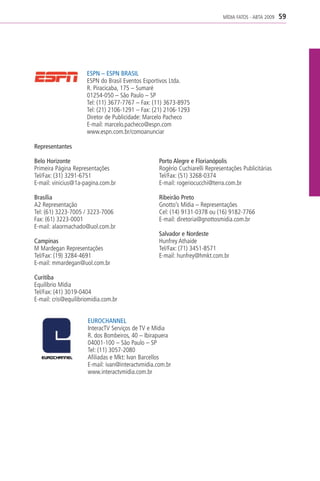 MÍDIA FATOS - ABTA 2009   59




                      ESPN – ESPN BRASIL
                      ESPN do Brasil Eventos Esportivos Ltda.
                      R. Piracicaba, 175 – Sumaré
                      01254-050 – São Paulo – SP
                      Tel: (11) 3677-7767 – Fax: (11) 3673-8975
                      Tel: (21) 2106-1291 – Fax: (21) 2106-1293
                      Diretor de Publicidade: Marcelo Pacheco
                      E-mail: marcelo.pacheco@espn.com
                      www.espn.com.br/comoanunciar

Representantes

Belo Horizonte                                     Porto Alegre e Florianópolis
Primeira Página Representações                     Rogério Cuchiarelli Representações Publicitárias
Tel/Fax: (31) 3291-6751                            Tel/Fax: (51) 3268-0374
E-mail: vinicius@1a-pagina.com.br                  E-mail: rogeriocucchi@terra.com.br

Brasília                                           Ribeirão Preto
A2 Representação                                   Gnotto’s Mídia – Representações
Tel: (61) 3223-7005 / 3223-7006                    Cel: (14) 9131-0378 ou (16) 9182-7766
Fax: (61) 3223-0001                                E-mail: diretoria@gnottosmidia.com.br
E-mail: alaormachado@uol.com.br
                                                   Salvador e Nordeste
Campinas                                           Hunfrey Athaide
M Mardegan Representações                          Tel/Fax: (71) 3451-8571
Tel/Fax: (19) 3284-4691                            E-mail: hunfrey@hmkt.com.br
E-mail: mmardegan@uol.com.br

Curitiba
Equilíbrio Mídia
Tel/Fax: (41) 3019-0404
E-mail: cris@equilibriomidia.com.br


                      EUROCHANNEL
                      InteracTV Serviços de TV e Mídia
                      R. dos Bombeiros, 40 – Ibirapuera
                      04001-100 – São Paulo – SP
                      Tel: (11) 3057-2080
                      Afiliadas e Mkt: Ivan Barcellos
                      E-mail: ivan@interactvmidia.com.br
                      www.interactvmidia.com.br
 