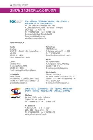 60   MÍDIA FATOS - ABTA 2009


CENTRAIS DE COMERCIALIZAÇÃO NACIONAL

                       FOX – NATIONAL GEOGRAPHIC CHANNEL – FX – FOX LIFE –
                       HALLMARK – SCI-FI – SPEED CHANNEL
                       Fox Latin American Channels do Brasil Ltda.
                       R. Gomes de Carvalho, 1.666 – 10º andar – V. Olímpia
                       04547-006 – São Paulo – SP
                       Tel: (11) 3133-1750 – Fax: (11) 3133-1770
                       Diretor de Publicidade: Marcelo Cataldi
                       E-mail: publicidade@fox.com
                       www.foxonestopmedia.com.br

Representantes FOX

Brasília                                           Porto Alegre
New Cast                                           HRM Multimídia
SRTVS 701 – Bloco K – Ed. Embassy Tower –          R. Saldanha Marinho, 33 – cj. 608
sala 624                                           Tel: (51) 3231-6287
Tel: (61) 3223-4081                                E-mail: hrm@hrmmultimidia.com.br
E-mail: new.cast@uol.com.br
                                                   Recife
Curitiba                                           Fox Norte Nordeste
Equilíbrio Mídia                                   R. Marquês de Maricá, 140 / 602
R. Francisco Torres, 417 B                         Cel: (81) 9105-4746
Tel: (41) 3019-0404                                E-mail: sergiourt@yahoo.com.br
E-mail: equilibrio@equilibriomidia.com
                                                   Rio de Janeiro
Florianópolis                                      Two Go Comunicação
Tunitec Editora                                    Av. Delfim Moreira, 120 – salas 201 / 202
Rod. Antonio L. M. Gonzaga, 383 – casa 3           Leblon – 22441-000 – Rio de Janeiro – RJ
Tel: (48) 3338-9493 / Cel: (48) 9960-8139          Tel: (21) 3247-2524
gerconta@tunitec.com.br                            E-mail: guilherme@twogo.com.br


                       CANAL BRASIL – GLOBO NEWS – GNT – MEGAPIX - MULTISHOW –
                       SPORTV – SPORTV2 – REDE TELECINE – UNIVERSAL CHANNEL

                       São Paulo
                       Av. Brasil, 1612 – Jardim Paulistano
                       01430-001 – São Paulo – SP
                       Tel: (11) 3898-7500 – Fax: (11) 3898-7576

                       Rio de Janeiro
                       R. Itapiru, 1.209 – bl. B – 5º andar
                       20251-032 – Rio de Janeiro – RJ
                       Tel: (21) 2503-7899 – Fax: (21) 2503-7413
                       www.globosatcomercial.com.br
 