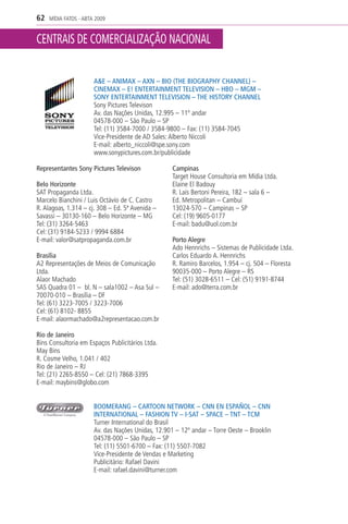 62   MÍDIA FATOS - ABTA 2009


CENTRAIS DE COMERCIALIZAÇÃO NACIONAL


                       A&E – ANIMAX – AXN – BIO (THE BIOGRAPHY CHANNEL) –
                       CINEMAX – E! ENTERTAINMENT TELEVISION – HBO – MGM –
                       SONY ENTERTAINMENT TELEVISION – THE HISTORY CHANNEL
                       Sony Pictures Televison
                       Av. das Nações Unidas, 12.995 – 11º andar
                       04578-000 – São Paulo – SP
                       Tel: (11) 3584-7000 / 3584-9800 – Fax: (11) 3584-7045
                       Vice-Presidente de AD Sales: Alberto Niccoli
                       E-mail: alberto_niccoli@spe.sony.com
                       www.sonypictures.com.br/publicidade

Representantes Sony Pictures Televison              Campinas
                                                    Target House Consultoria em Mídia Ltda.
Belo Horizonte                                      Elaine El Badouy
SAT Propaganda Ltda.                                R. Laís Bertoni Pereira, 182 – sala 6 –
Marcelo Bianchini / Luis Octávio de C. Castro       Ed. Metropolitan – Cambuí
R. Alagoas, 1.314 – cj. 308 – Ed. 5ª Avenida –      13024-570 – Campinas – SP
Savassi – 30130-160 – Belo Horizonte – MG           Cel: (19) 9605-0177
Tel: (31) 3264-5463                                 E-mail: badu@uol.com.br
Cel: (31) 9184-5233 / 9994 6884
E-mail: valor@satpropaganda.com.br                  Porto Alegre
                                                    Ado Hennrichs – Sistemas de Publicidade Ltda.
Brasília                                            Carlos Eduardo A. Hennrichs
A2 Representações de Meios de Comunicação           R. Ramiro Barcelos, 1.954 – cj. 504 – Floresta
Ltda.                                               90035-000 – Porto Alegre – RS
Alaor Machado                                       Tel: (51) 3028-6511 – Cel: (51) 9191-8744
SAS Quadra 01 – bl. N – sala1002 – Asa Sul –        E-mail: ado@terra.com.br
70070-010 – Brasília – DF
Tel: (61) 3223-7005 / 3223-7006
Cel: (61) 8102- 8855
E-mail: alaormachado@a2representacao.com.br

Rio de Janeiro
Bins Consultoria em Espaços Publicitários Ltda.
May Bins
R. Cosme Velho, 1.041 / 402
Rio de Janeiro – RJ
Tel: (21) 2265-8550 – Cel: (21) 7868-3395
E-mail: maybins@globo.com


                       BOOMERANG – CARTOON NETWORK – CNN EN ESPAÑOL – CNN
                       INTERNATIONAL – FASHION TV – I-SAT – SPACE – TNT – TCM
                       Turner International do Brasil
                       Av. das Nações Unidas, 12.901 – 12º andar – Torre Oeste – Brooklin
                       04578-000 – São Paulo – SP
                       Tel: (11) 5501-6700 – Fax: (11) 5507-7082
                       Vice-Presidente de Vendas e Marketing
                       Publicitário: Rafael Davini
                       E-mail: rafael.davini@turner.com
 
