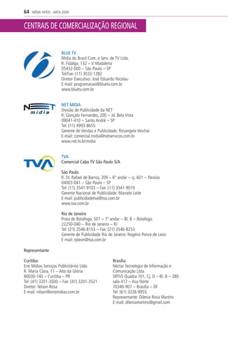 64   MÍDIA FATOS - ABTA 2009



CENTRAIS DE COMERCIALIZAÇÃO REGIONAL


                       BLUE TV
                       Mídia do Brasil Com. e Serv. de TV Ltda.
                       R. Fidalga, 132 – V. Madalena
                       05432-000 – São Paulo – SP
                       Tel/Fax: (11) 3032-1282
                       Diretor Executivo: José Eduardo Nicolau
                       E-mail: programacao@bluetv.com.br
                       www.bluetv.com.br


                       NET MIDIA
                       Divisão de Publicidade da NET
                       R. Gonçalo Fernandes, 200 – Jd. Bela Vista
                       09041-410 – Santo André – SP
                       Tel: (11) 4993-8655
                       Gerente de Vendas e Publicidade: Rosangela Verchai
                       E-mail: comercial.midia@netservicos.com.br
                       www.net.tv.br/midia


                       TVA
                       Comercial Cabo TV São Paulo S/A

                       São Paulo
                       R. Dr. Rafael de Barros, 209 – 6º andar – cj. 601 – Paraíso
                       04003-041 – São Paulo – SP
                       Tel: (11) 3541-9103 – Fax: (11) 3541-9019
                       Gerente Nacional de Publicidade: Marcelo Leite
                       E-mail: publicidadetva@tva.com.br
                       www.tva.com.br

                       Rio de Janeiro
                       Praia de Botafogo, 501 – 1º andar – Bl. B – Botafogo
                       22250-040 – Rio de Janeiro – RJ
                       Tel: (21) 2546-8153 – Fax: (21) 2546-8253
                       Gerente de Publicidade Rio de Janeiro: Rogério Ponce de Leon
                       E-mail: rpleon@tva.com.br

Representante

Curitiba                                             Brasília
Ene Mídias Serviços Publicitários Ltda.              Néctar Tecnologia de Informação e
R. Maria Clara, 11 – Alto da Glória                  Comunicação Ltda.
80030-140 – Curitiba – PR                            SRTVS Quadra 701, Cj. D – Bl. B – 280
Tel: (41) 3201-3500 – Fax: (41) 3201-3521            sala 412 – Asa Norte
Diretor: Nilson Rosa                                 70340-907 – Brasília – DF
E-mail: nilson@enemidias.com.br                      Tel: (61) 3226-9955
                                                     Representante: Dilenia Rosa Martins
                                                     E-mail: dileniamartins@gmail.com
 
