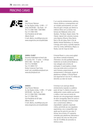 70   MÍDIA FATOS - ABTA 2009


PRINCIPAIS CANAIS

                       A&E                                         É um canal de entretenimento, autêntico,
                       Sony Pictures Televison                     intenso, dinâmico e contemporâneo com
                       Av. das Nações Unidas, 12.995 – 11º         um inovador posicionamento; um canal
                       andar 04578-000 – São Paulo – SP            cheio de ação e emoção, que oferece os
                       Tel: (11) 3584-7000 / 3584-9800             melhores filmes com as estrelas mais
                       Fax: (11) 3584-7045                         famosas de Hollywood, séries como
                       Vice-Presidente de AD Sales:                Numbers, The Beast, Harpers Island, The
                       Alberto Niccoli                             Cleaner, Special Unit, concertos musicais
                       E-mail: alberto_niccoli@spe.sony.com        como Beyonce, Rihanna, Ricky Martin,
                       www.sonypictures.com.br/publicidade         Rock in Rio de Lisboa, Rock in Rio de
                                                                   Madrid, Festival Glastonbury, U2, Vanessa
                                                                   Camargo, entre outros, e grandes especiais
                                                                   como Ká, Corteo, Saltimbanco, Alegria, La
                                                                   Nouba, Love de Cirque du Soleil.



                       ANIMAL PLANET                               O Animal Planet é a única marca global
                       Discovery Publicidade do Brasil Ltda.       que oferece conteúdo envolvente,
                       R. Funchal, 418 – 5º andar – V. Olímpia     informativo e de alta qualidade dedicado
                       04551-060 – São Paulo – SP                  totalmente ao mundo animal (desde os
                       Tel: (11) 2138-9600                         mais selvagens até os bichos de
                       Fax: (11) 3849-7737                         estimação). O canal explora a relação
                       Diretor Comercial: Raul Costa               única que existe entre os animais e os
                       email: raul_costa@discoverybrasil.com       seres humanos, proporcionando
                       www.discoverybrasil.com                     entretenimento e informação, através de
                                                                   plataformas múltiplas. O Animal Planet
                                                                   está disponível em mais de 315 milhões de
                                                                   domicílios ao redor do mundo.



                       ANIMAX                                      O Animax é um canal que oferece
                       Sony Pictures Televison                     entretenimento inspirado na audiência
                       Av. das Nações Unidas, 12.995 – 11º andar   jovem de hoje. É o destino certo para
                       04578-000 – São Paulo – SP                  adolescentes e jovens adultos que buscam
                       Tel: (11) 3584-7000 / 3584-9800             o melhor e mais novo em termos de
                       Fax: (11) 3584-7045                         diversão com uma programação composta
                       Vice-Presidente de AD Sales:                de séries consagradas, filmes de sucesso e
                       Alberto Niccoli                             o melhor da animação. O Animax rompe
                       E-mail: alberto_niccoli@spe.sony.com        com o convencional, celebra a
                       www.sonypictures.com.br/publicidade         originalidade e aplaude a expressão
                                                                   criativa, permitindo aos seus seguidores
                                                                   experimentar, criar e compartilhar tudo
                                                                   aquilo que faz parte de suas vidas. O
                                                                   Animax não se limita à TV: apresenta
                                                                   conteúdos para plataformas alternativas e
                                                                   com apenas três anos nas telas já tem
                                                                   mais de 10 milhões de assinantes na
                                                                   América Latina.
 