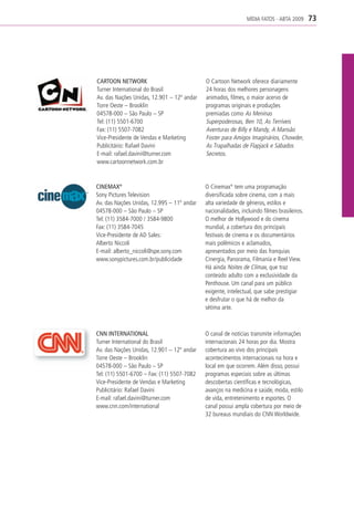 MÍDIA FATOS - ABTA 2009      73




CARTOON NETWORK                             O Cartoon Network oferece diariamente
Turner International do Brasil              24 horas dos melhores personagens
Av. das Nações Unidas, 12.901 – 12º andar   animados, filmes, o maior acervo de
Torre Oeste – Brooklin                      programas originais e produções
04578-000 – São Paulo – SP                  premiadas como As Meninas
Tel: (11) 5501-6700                         Superpoderosas, Ben 10, As Terríveis
Fax: (11) 5507-7082                         Aventuras de Billy e Mandy, A Mansão
Vice-Presidente de Vendas e Marketing       Foster para Amigos Imaginários, Chowder,
Publicitário: Rafael Davini                 As Trapalhadas de Flapjack e Sábados
E-mail: rafael.davini@turner.com            Secretos.
www.cartoonnetwork.com.br


CINEMAX®                                    O Cinemax® tem uma programação
Sony Pictures Television                    diversificada sobre cinema, com a mais
Av. das Nações Unidas, 12.995 – 11º andar   alta variedade de gêneros, estilos e
04578-000 – São Paulo – SP                  nacionalidades, incluindo filmes brasileiros.
Tel: (11) 3584-7000 / 3584-9800             O melhor de Hollywood e do cinema
Fax: (11) 3584-7045                         mundial, a cobertura dos principais
Vice-Presidente de AD Sales:                festivais de cinema e os documentários
Alberto Niccoli                             mais polêmicos e aclamados,
E-mail: alberto_niccoli@spe.sony.com        apresentados por meio das franquias
www.sonypictures.com.br/publicidade         Cinergia, Panorama, Filmanía e Reel View.
                                            Há ainda Noites de Clímax, que traz
                                            conteúdo adulto com a exclusividade da
                                            Penthouse. Um canal para um público
                                            exigente, intelectual, que sabe prestigiar
                                            e desfrutar o que há de melhor da
                                            sétima arte.



CNN INTERNATIONAL                           O canal de notícias transmite informações
Turner International do Brasil              internacionais 24 horas por dia. Mostra
Av. das Nações Unidas, 12.901 – 12º andar   cobertura ao vivo dos principais
Torre Oeste – Brooklin                      acontecimentos internacionais na hora e
04578-000 – São Paulo – SP                  local em que ocorrem. Além disso, possui
Tel: (11) 5501-6700 – Fax: (11) 5507-7082   programas especiais sobre as últimas
Vice-Presidente de Vendas e Marketing       descobertas científicas e tecnológicas,
Publicitário: Rafael Davini                 avanços na medicina e saúde, moda, estilo
E-mail: rafael.davini@turner.com            de vida, entretenimento e esportes. O
www.cnn.com/international                   canal possui ampla cobertura por meio de
                                            32 bureaus mundiais do CNN Worldwide.
 