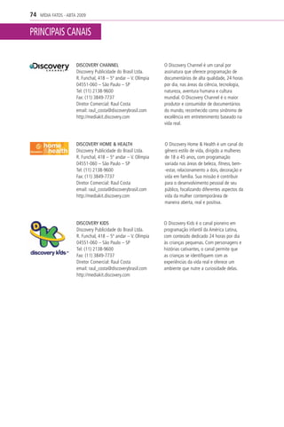 74   MÍDIA FATOS - ABTA 2009


PRINCIPAIS CANAIS

                       DISCOVERY CHANNEL                         O Discovery Channel é um canal por
                       Discovery Publicidade do Brasil Ltda.     assinatura que oferece programação de
                       R. Funchal, 418 – 5º andar – V. Olímpia   documentários de alta qualidade, 24 horas
                       04551-060 – São Paulo – SP                por dia, nas áreas da ciência, tecnologia,
                       Tel: (11) 2138-9600                       natureza, aventura humana e cultura
                       Fax: (11) 3849-7737                       mundial. O Discovery Channel é o maior
                       Diretor Comercial: Raul Costa             produtor e consumidor de documentários
                       email: raul_costa@discoverybrasil.com     do mundo, reconhecido como sinônimo de
                       http://mediakit.discovery.com             excelência em entretenimento baseado na
                                                                 vida real.



                       DISCOVERY HOME & HEALTH                   O Discovery Home & Health é um canal do
                       Discovery Publicidade do Brasil Ltda.     gênero estilo de vida, dirigido a mulheres
                       R. Funchal, 418 – 5º andar – V. Olímpia   de 18 a 45 anos, com programação
                       04551-060 – São Paulo – SP                variada nas áreas de beleza, fitness, bem-
                       Tel: (11) 2138-9600                       -estar, relacionamento a dois, decoração e
                       Fax: (11) 3849-7737                       vida em família. Sua missão é contribuir
                       Diretor Comercial: Raul Costa             para o desenvolvimento pessoal de seu
                       email: raul_costa@discoverybrasil.com     público, focalizando diferentes aspectos da
                       http://mediakit.discovery.com             vida da mulher contemporânea de
                                                                 maneira aberta, real e positiva.



                       DISCOVERY KIDS                            O Discovery Kids é o canal pioneiro em
                       Discovery Publicidade do Brasil Ltda.     programação infantil da América Latina,
                       R. Funchal, 418 – 5º andar – V. Olímpia   com conteúdo dedicado 24 horas por dia
                       04551-060 – São Paulo – SP                às crianças pequenas. Com personagens e
                       Tel: (11) 2138-9600                       histórias cativantes, o canal permite que
                       Fax: (11) 3849-7737                       as crianças se identifiquem com as
                       Diretor Comercial: Raul Costa             experiências da vida real e oferece um
                       email: raul_costa@discoverybrasil.com     ambiente que nutre a curiosidade delas.
                       http://mediakit.discovery.com
 