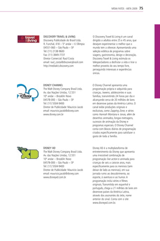 MÍDIA FATOS - ABTA 2009      75




DISCOVERY TRAVEL & LIVING                 O Discovery Travel & Living é um canal
Discovery Publicidade do Brasil Ltda.     dirigido a adultos entre 25 e 45 anos, que
R. Funchal, 418 – 5º andar – V. Olímpia   desejam experimentar o melhor que o
04551-060 – São Paulo – SP                mundo tem a oferecer. Apresentando uma
Tel: (11) 2138-9600                       seleção eclética de programas sobre
Fax: (11) 3849-7737                       viagens, gastronomia, design e decoração,
Diretor Comercial: Raul Costa             Discovery Travel & Living estimula os
email: raul_costa@discoverybrasil.com     telespectadores a desfrutar a vida e tirar o
http://mediakit.discovery.com             melhor proveito do seu tempo livre,
                                          perseguindo interesses e experiências
                                          únicas.



DISNEY CHANNEL                            O Disney Channel apresenta uma
The Walt Disney Company Brasil Ltda.      programação própria e adquirida para
Av. das Nações Unidas, 12.551             crianças, tweens, adolescentes e suas
10º andar – Brooklin Novo                 famílias, transmitindo 24 horas por dia e
04578-000 – São Paulo – SP                alcançando cerca de 20 milhões de lares
Tel: (11) 5504-9400                       em dezenove países da América Latina. O
Diretor de Publicidade: Mauricio Jacob    canal exibe produções originais e
email: mauricio.jacob@disney.com          exclusivas, como Zapping Zone, e séries
www.disney.com.br                         como Hannah Montana e Jonas, além de
                                          desenhos animados, longas-metragens,
                                          sucessos de animação da Disney e
                                          programas especiais. O Disney Channel
                                          conta com blocos diários de programação
                                          criados especificamente para satisfazer o
                                          gosto de toda a família.



DISNEY XD                                 Disney XD é a multiplataforma de
The Walt Disney Company Brasil Ltda.      entretenimento da Disney que apresenta
Av. das Nações Unidas, 12.551             uma irresistível combinação de
10º andar – Brooklin Novo                 programação live action e animada para
04578-000 – São Paulo – SP                crianças de seis a catorze anos, mais
Tel: (11) 5504-9400                       especificamente para os meninos (sem
Diretor de Publicidade: Mauricio Jacob    deixar de lado as meninas), em sua
email: mauricio.jacob@disney.com          jornada rumo ao descobrimento, ao
www.disneyxd.com.br                       esporte, à aventura e ao humor. A
                                          programação inclui séries e filmes
                                          originais. Transmitida em espanhol e
                                          português, chega a 21 milhões de lares em
                                          dezenove países da América Latina,
                                          através dos assinantes do Jetix, nome
                                          anterior do sinal. Conta com o site
                                          www.disneyxd.com.br.
 