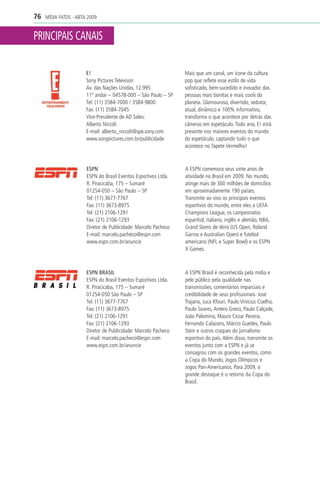 76   MÍDIA FATOS - ABTA 2009


PRINCIPAIS CANAIS

                       E!                                        Mais que um canal, um ícone da cultura
                       Sony Pictures Televison                   pop que reflete esse estilo de vida
                       Av. das Nações Unidas, 12.995             sofisticado, bem-sucedido e inovador das
                       11º andar – 04578-000 – São Paulo – SP    pessoas mais bonitas e mais cools do
                       Tel: (11) 3584-7000 / 3584-9800           planeta. Glamouroso, divertido, sedutor,
                       Fax: (11) 3584-7045                       atual, dinâmico e 100% informativo,
                       Vice-Presidente de AD Sales:              transforma o que acontece por detrás das
                       Alberto Niccoli                           câmeras em espetáculo. Todo ano, E! está
                       E-mail: alberto_niccoli@spe.sony.com      presente nos maiores eventos do mundo
                       www.sonypictures.com.br/publicidade       do espetáculo, captando tudo o que
                                                                 acontece no Tapete Vermelho!



                       ESPN                                      A ESPN comemora seus vinte anos de
                       ESPN do Brasil Eventos Esportivos Ltda.   atividade no Brasil em 2009. No mundo,
                       R. Piracicaba, 175 – Sumaré               atinge mais de 300 milhões de domicílios
                       01254-050 – São Paulo – SP                em aproximadamente 190 países.
                       Tel: (11) 3677-7767                       Transmite ao vivo os principais eventos
                       Fax: (11) 3673-8975                       esportivos do mundo, entre eles a UEFA
                       Tel: (21) 2106-1291                       Champions League, os campeonatos
                       Fax: (21) 2106-1293                       espanhol, italiano, inglês e alemão, NBA,
                       Diretor de Publicidade: Marcelo Pacheco   Grand Slams de tênis (US Open, Roland
                       E-mail: marcelo.pacheco@espn.com          Garros e Australian Open) e futebol
                       www.espn.com.br/anuncie                   americano (NFL e Super Bowl) e os ESPN
                                                                 X Games.



                       ESPN BRASIL                               A ESPN Brasil é reconhecida pela mídia e
                       ESPN do Brasil Eventos Esportivos Ltda.   pelo público pela qualidade nas
                       R. Piracicaba, 175 – Sumaré               transmissões, comentários imparciais e
                       01254-050 São Paulo – SP                  credibilidade de seus profissionais: José
                       Tel: (11) 3677-7767                       Trajano, Juca Kfouri, Paulo Vinícius Coelho,
                       Fax: (11) 3673-8975                       Paulo Soares, Antero Greco, Paulo Calçade,
                       Tel: (21) 2106-1291                       João Palomino, Mauro Cezar Pereira,
                       Fax: (21) 2106-1293                       Fernando Calazans, Márcio Guedes, Paulo
                       Diretor de Publicidade: Marcelo Pacheco   Stein e outros craques do jornalismo
                       E-mail: marcelo.pacheco@espn.com          esportivo do país. Além disso, transmite os
                       www.espn.com.br/anuncie                   eventos junto com a ESPN e já se
                                                                 consagrou com os grandes eventos, como
                                                                 a Copa do Mundo, Jogos Olímpicos e
                                                                 Jogos Pan-Americanos. Para 2009, o
                                                                 grande destaque é o retorno da Copa do
                                                                 Brasil.
 