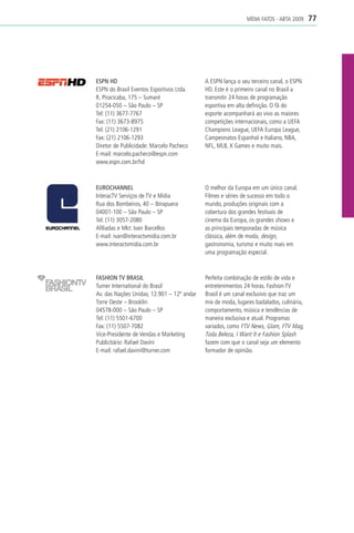 MÍDIA FATOS - ABTA 2009     77




ESPN HD                                     A ESPN lança o seu terceiro canal, o ESPN
ESPN do Brasil Eventos Esportivos Ltda.     HD. Este é o primeiro canal no Brasil a
R. Piracicaba, 175 – Sumaré                 transmitir 24 horas de programação
01254-050 – São Paulo – SP                  esportiva em alta definição. O fã do
Tel: (11) 3677-7767                         esporte acompanhará ao vivo as maiores
Fax: (11) 3673-8975                         competições internacionais, como a UEFA
Tel: (21) 2106-1291                         Champions League, UEFA Europa League,
Fax: (21) 2106-1293                         Campeonatos Espanhol e Italiano, NBA,
Diretor de Publicidade: Marcelo Pacheco     NFL, MLB, X Games e muito mais.
E-mail: marcelo.pacheco@espn.com
www.espn.com.br/hd



EUROCHANNEL                                 O melhor da Europa em um único canal.
InteracTV Serviços de TV e Mídia            Filmes e séries de sucesso em todo o
Rua dos Bombeiros, 40 – Ibirapuera          mundo, produções originais com a
04001-100 – São Paulo – SP                  cobertura dos grandes festivais de
Tel: (11) 3057-2080                         cinema da Europa, os grandes shows e
Afiliadas e Mkt: Ivan Barcellos             as principais temporadas de música
E-mail: ivan@interactvmidia.com.br          clássica, além de moda, design,
www.interactvmidia.com.br                   gastronomia, turismo e muito mais em
                                            uma programação especial.



FASHION TV BRASIL                           Perfeita combinação de estilo de vida e
Turner International do Brasil              entretenimentos 24 horas. Fashion TV
Av. das Nações Unidas, 12.901 – 12º andar   Brasil é um canal exclusivo que traz um
Torre Oeste – Brooklin                      mix de moda, lugares badalados, culinária,
04578-000 – São Paulo – SP                  comportamento, música e tendências de
Tel: (11) 5501-6700                         maneira exclusiva e atual. Programas
Fax: (11) 5507-7082                         variados, como FTV News, Glam, FTV Mag,
Vice-Presidente de Vendas e Marketing       Toda Beleza, I Want It e Fashion Splash
Publicitário: Rafael Davini                 fazem com que o canal seja um elemento
E-mail: rafael.davini@turner.com            formador de opinião.
 